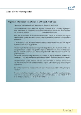 Master copy for referring doctors
SKY fast  fixed treatment has been used for immediate restoration.
To avoid excessive surgical measures, implants have been set at a severely angled posi-
tion. The screwed 35° abutments do not need to be removed for the final restoration and
are located in position………………………………(please enter position).
Only the 35° abutment must remain screwed. In the case of 0° abutments, the regular
SKY abutment system should be selected due to improved options for the final prosthetic
restoration.
A mixture of SKY fast  fixed abutments and regular abutments from the SKY implant
system will not cause any problems.
The SKY implant system possesses two prosthetic platforms. The abutments for the nar-
row platform are anodised rose gold for improved differentiation. These abutments can
be used for both narrowSKY and the regular platform for SKY classic and blueSKY with
platform switch.
Abutments with a regular platform can be used for all implant diameters of SKY classic
and blueSKY. This makes selection of abutments and the prosthetic restoration simpler.
The SKY implant system contains only one screw driver for all occlusal screws (Torx®
T6). Abutment restoration can be carried out rapidly without changing tools using one
screwdriver.
For further information, please see the SKY fast  fixed manual and the SKY system pres-
entation.
bredent medical is available at any time should you require advice. To request a catalogue
or a visit from a regional manager, please call bredent medical on Tel. +49 (0) 73 09 /
8 72-4 40 or send a fax to +49 (0) 73 09 / 8 72-4 44.
Important information for referrers in SKY fast  fixed cases
 