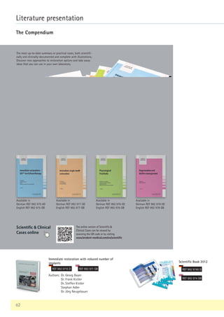 62
Literature presentation
The Compendium
Immediate restoration with reduced number of
implants
REF 992 9710 D REF 992 971 GB
Authors: Dr. Georg Bayer
Dr. Frank Kistler
Dr. Steffen Kistler
Stephan Adler
Dr. Jörg Neugebauer
Scientific Book 2012
REF 992 9740 D
REF 992 974 GB
The most up-to-date summary or practical cases, both scientifi-
cally and clinically-documented and complete with illustrations.
Discover new approaches to restoration options and take away
ideas that you can use in your own laboratory.
Available in
German REF 992 975 0D
English REF 992 975 GB
Available in
German REF 992 976 0D
English REF 992 976 GB
Scientific  Clinical
Cases online
Available in
German REF 992 977 0D
English REF 992 977 GB
Available in
German REF 992 978 0D
English REF 992 978 GB
The online version of Scientific 
Clinical Cases can be viewed by
scanning the QR code or by visiting
www.bredent-medical.com/en/scientific
 