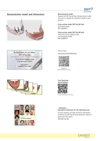 Demonstration model and information Demonstration model
Request the SKY fast  fixed demonstration model
and use it to explain the treatment model to your
patients.
Cross-section model SKY fast  fixed
with nerve course
REF 580ZMFF1
Cross-section model SKY fast  fixed
with nerve course, gingiva mask
and temporary bridge
REF 580ZMFF3
This QR code
takes you directly to the video.
Link to video:
http://youtu.be/idtlVWCjb5U
Free Download
3D animations
http://www.videos.bredent-medical.com
...attractive...
Immediate restoration for the edentulous jaw
For your patients, we offer attractive information
brochures for SKY fast  fixed treatment. Please re-
quest your free copies.
REF 000 540 GB
V
I
D
E
O
Dr. Georg Bayer, Dr. Lara Müller,
MDT Stefan Adler
The fast  fixed therapy concept
in the edentulous mandible
Implantation -
immediate fixed bridge
Smile again...
with dental implants!
...gapless...
...in the thick of it...
tempting...?
 