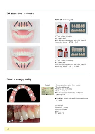 64
flow.sil – microgap sealing
Set contains:
5 ml double cartridge
4 mixing cannulas
4 tips
REF 58001270
SKY fast  fixed bridge kit
SKY fast  fixed - accessories
SKY fast  fixed kit maxilla
REF: 580FFBOK
• top.lign professional crown and bridge material
• novo.lign veneers - I47 A3, - L3 A3
SKY fast  fixed kit mandible
REF: 580FFBUK
• top.lign professional crown and bridge material
• novo.lign veneers - D38 A3, - L3 A3
• Prevents contamination of the cavities
• Provides a clean seal
• Reduces peri-implantitis
• Reduces halitosis
• Prevents chronic inflammation of the area
of application
• Any excess product can be easily removed without
a scalpel
flow.sil
 