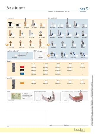Fax order form
Please enter the order quantity in the white field
Illustrations
not
true
to
scale.
Subject
to
errors
and
changes.
All
prices
in
€
plus
VAT,
plus
shipping
costs,
if
applicable.
This
order
is
based
on
our
terms
and
conditions
which
can
be
accessed
at
http://www.bredent-medical.com/en/bredent/content/terms/
blueSKY
4.5
4.0
5.5
L 8 mm L 10 mm L 12 mm L 14 mm L 16 mm
BSKY4008 BSKY4010 BSKY4012 BSKY4014 BSKY4016
BSKY4508 BSKY4510 BSKY4512 BSKY4514 —
BSKY5508 BSKY5510 BSKY5512 — —
narrowSKY
3.5 N
L 8 mm L 10 mm L 12 mm L 14 mm L 16 mm
nSKY3508 nSKY3510 nSKY3512 nSKY3514 nSKY3516
flow.sil
540 0127 0
Set contains:
5 ml double cartridge
4 mixing cannulas
4 tips
590ZMFF1 590ZMFF3
Stamp
Date ............................................ Signature .........................................................................
Demonstration model with temporary restoration
Demonstration model
Angulation aid set 35°
SKYFFS35
SKY locking pin
SKYVPS10
10 pieces
SKY fast  fixed
SKYFTSNP SKYFFREG SKYFFAOL SKYFSCIE SKYFFAGK
SKYFn001 SKYFn002 SKYFn004 SKYFFTLA
SKYFn173 SKYFn175 SKYFn354 SKYFn355
SKYUCPKT SKYUCPKC SKYUCPKK SKYUCPKS
SKYUC001 SKYUC002 SKYUC003 SKYUCTLA
SKY uni.cone
NP
NP
NP
SKYFFPKT SKYFFPKC SKYFFPKH SKYFFPKK SKYFTPKS
SKYUCSNP SKYUCREG SKYUCAOL SKYUSCIE SKYUCAGK
10 pieces 10 pieces 10 pieces 10 pieces
 