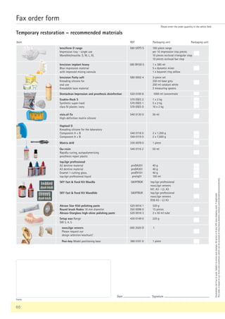 66
Fax order form
Please enter the order quantity in the white field
Temporary restoration – recommended materials
Packaging unit
REF Packaging unit
Item
breciform D range
Impression tray - single use
Mandible/maxilla: S, M, L, XL
580 UOTS S 100-piece range
per 10 impression tray pieces
10 pieces occlusal triangular stop
10 pieces occlusal bar stop
brecision implant heavy
Blue impression material
with improved mixing cannula
580 BH38 0 1 x 380 ml
5 x dynamic mixer
1 x bayonet ring yellow
brecision Putty soft
Kneading silicone for
oral use
Kneadable base material
580 0002 4 3-piece set
250 ml base grey
250 ml catalyst white
2 measuring spoons
Dentaclean Impression and prosthesis disinfection 520 0100 6 1000 ml concentrate
Exakto-Rock S
Synthetic super-hard
class IV plaster, ivory
570 0SE5 2
570 0SE5 1
570 0SE5 0
1 x 2 kg
5 x 2 kg
10 x 2 kg
visio.sil fix
High-definition matrix silicone
540 0130 0 50 ml
Haptosil D
Kneading silicone for the laboratory
Component A + B
Component A + B
540 0118 0
540 0119 0
2 x 1,300 g
2 x 7,500 g
Matrix drill 330 0078 0 1 piece
Qu-resin
Rapidly-curing, autopolymerising
prosthesis repair plastic
540 0116 2 50 ml
top.lign professional
A2 dentine material
A3 dentine material
Enamel 1 cutting glass.
top.lign professional liquid
proDA201
proDA301
proEN101
proliq01
40 g
40 g
40 g
100 ml
SKY fast  fixed Kit Maxilla
SKY fast  fixed Kit Mandible
580FFBOK
580FFBUK
top.lign professional
novo.lign veneers
I47, A3 - L3, A3
top.lign professional
novo.lign veneers
D38 A3 - L3 A3
Abraso Star K50 polishing paste
Round brush Rodeo 18 mm diameter
Abraso-Starglanz high-shine polishing paste
520 0016 1
350 0096 0
520 0016 3
320 g
15 pieces
2 x 50 ml tube
Setup wax Range
SW 3, 4, 5
430 0149 0 220 g
novo.lign veneers
Please request our
design selection brochure!
000 2020 D 1
Posi-boy Model positioning base 360 0101 0 1 piece
Illustrations
not
true
to
scale.
Subject
to
errors
and
changes.
All
prices
in
€
plus
VAT,
plus
shipping
costs,
if
applicable.
This
order
is
based
on
our
terms
and
conditions
which
can
be
accessed
at
http://www.bredent-medical.com/en/bredent/content/terms/
Stamp
Date ............................................ Signature .........................................................................
 