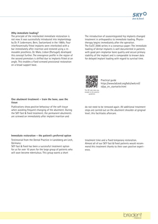 Why immediate loading?
The principle of the interlocked immediate restoration is
not new. It was successfully introduced into implantology
by Dr. P. Ledermann, Bern, Switzerland in the 1980s. Four
interforaminally fitted implants were interlocked with a
bar immediately after insertion and restored using a re-
movable prosthesis. Dr. Malo, Lisbon (Portugal), developed
this concept further. The emergence profile in the region of
the second premolars is shifted due to implants fitted at an
angle. This enables a fixed screwed provisional restoration
on a broad support base.
One abutment treatment – train the bone, save the
tissue
Publications show positive behaviour of the soft tissue
when avoiding frequent changing of the abutment. During
the SKY fast  fixed treatment, the permanent abutments
are screwed on immediately after implant insertion and
Immediate restoration – the patient's preferred option
Testimonial from the Dental Practice in Landsberg am Lech,
Germany:
SKY fast  fixed has been a successful treatment option
for us for over 10 years for the large group of patients who
will soon become edentulous. This group wants a short
The introduction of osseointegrated hip implants changed
treatment in orthopaedics to immediate loading. Physio-
therapy begins immediately after the operation.
The EuCC 2006 writes in a consensus paper: The immediate
loading of dental implants is well documented in patients
with good peri-implantar bone quality and secure primary
stability of the implant and is comparable to known data
for delayed implant loading with regard to survival time.
do not need to be removed again. All additional treatment
steps are carried out on the abutment shoulder at gingival
level; this facilitates aftercare.
treatment time and a fixed temporary restoration.
Almost all of our SKY fast  fixed patients would recom-
mend this treatment thanks to their own positive experi-
ence.
Practical guide
https://www.bdizedi.org/bdiz/web.nsf/
id/pa_en_startseite.html
This QR code takes you
straight to the practice
guidelines
 