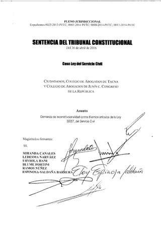 Demanda de inconstitucionalidad contra diversos artículos de la Ley
30057, del Servicio Civil
Magistrados firmantes:
SS.
MIRANDA CANALES
LEDESMA NARVÁEZ
URVIOLA HANI
BLIJNIE FORTINI
RAMOS NÚÑEZ
ESPINOSA-SALDAÑA BAR
r4...0yet
PLENO JURISDICCIONAL
Expedientes 0025-2013-Pirre; 0003-2014-PI/TC, 0008-2014-PUTC, 0017-2014-P1/1C
SENTENCIA DEL TRIBUNAL CONSTITUCIONAL
Del 26 de abril de 2016
Caso Ley del Servicio Chril
CIUDADANOS, COLEGIO DE ABOGADOS DE TACNA
Y COLEGIO DE ABOGADOS DE JUNÍN C. CONGRESO
DE LA REPÚBLICA
Asunto
 