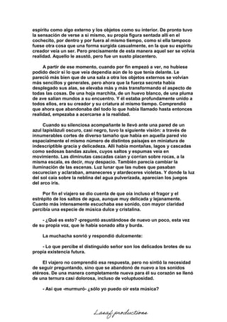 espíritu como algo externo y los objetos como su interior. De pronto tuvo
la sensación de verse a sí mismo, su propia figura sentada allí en el
cochecito, por dentro y por fuera al mismo tiempo, como si ella tampoco
fuese otra cosa que una forma surgida casualmente, en la que su espíritu
creador veía un ser. Pero precisamente de esta manera aquel ser se volvía
realidad. Aquello le asustó, pero fue un susto placentero.
A partir de ese momento, cuando por fin empezó a ver, no hubiese
podido decir si lo que veía dependía aún de lo que tenía delante. Le
pareció más bien que de una sala a otra los objetos externos se volvían
más sencillos y generales, pero ahora que la fuerza secreta había
desplegado sus alas, se elevaba más y más transformando el aspecto de
todas las cosas. De una hoja marchita, de un huevo blanco, de una pluma
de ave salían mundos a su encuentro. Y él estaba profundamente unido a
todos ellos, era su creador y su criatura al mismo tiempo. Comprendió
que ahora que abandonaba del todo lo que había llamado hasta entonces
realidad, empezaba a acercarse a la realidad.
Cuando su silenciosa acompañante le llevó ante una pared de un
azul lapislázuli oscuro, casi negro, tuvo la siguiente visión: a través de
innumerables cortes de diverso tamaño que había en aquella pared vio
espacialmente el mismo número de distintos paisajes en miniatura de
indescriptible gracia y delicadeza. Allí había montañas, lagos y cascadas
como sedosas bandas azules, cuyos saltos y espumas veía en
movimiento. Las diminutas cascadas caían y corrían sobre rocas, a la
misma escala, es decir, muy despacio. También parecía cambiar la
iluminación de las escenas. Luz lunar que las nubes que pasaban
oscurecían y aclaraban, amaneceres y atardeceres violetas. Y donde la luz
del sol caía sobre la neblina del agua pulverizada, aparecían los juegos
del arco iris.
Por fin el viajero se dio cuenta de que oía incluso el fragor y el
estrépito de los saltos de agua, aunque muy delicada y lejanamente.
Cuanto más intensamente escuchaba ese sonido, con mayor claridad
percibía una especie de música dulce y cristalina.
- ¿Qué es esto? -preguntó asustándose de nuevo un poco, esta vez
de su propia voz, que le había sonado alta y burda.
La muchacha sonrió y respondió dulcemente:
- Lo que percibe el distinguido señor son los delicados brotes de su
propia existencia futura.
El viajero no comprendió esa respuesta, pero no sintió la necesidad
de seguir preguntando, sino que se abandonó de nuevo a los sonidos
etéreos. De una manera completamente nueva para él su corazón se llenó
de una ternura casi dolorosa, incluso de voluptuosidad.
- Así que -murmuró- ¿sólo yo puedo oír esta música?
Lasaf productions
 