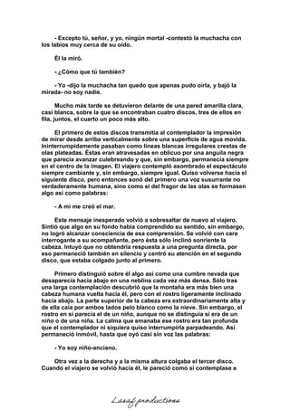 - Excepto tú, señor, y yo, ningún mortal -contestó la muchacha con
los labios muy cerca de su oído.
Él la miró.
- ¿Cómo que tú también?
- Yo -dijo la muchacha tan quedo que apenas pudo oírla, y bajó la
mirada- no soy nadie.
Mucho más tarde se detuvieron delante de una pared amarilla clara,
casi blanca, sobre la que se encontraban cuatro discos, tres de ellos en
fila, juntos, el cuarto un poco más alto.
El primero de estos discos transmitía al contemplador la impresión
de mirar desde arriba verticalmente sobre una superficie de agua movida.
Ininterrumpidamente pasaban como líneas blancas irregulares crestas de
olas plateadas. Éstas eran atravesadas en oblicuo por una anguila negra
que parecía avanzar culebreando y que, sin embargo, permanecía siempre
en el centro de la imagen. El viajero contempló asombrado el espectáculo
siempre cambiante y, sin embargo, siempre igual. Quiso volverse hacia el
siguiente disco, pero entonces sonó del primero una voz susurrante no
verdaderamente humana, sino como si del fragor de las olas se formasen
algo así como palabras:
- A mí me creó el mar.
Este mensaje inesperado volvió a sobresaltar de nuevo al viajero.
Sintió que algo en su fondo había comprendido su sentido, sin embargo,
no logró alcanzar consciencia de esa comprensión. Se volvió con cara
interrogante a su acompañante, pero ésta sólo inclinó sonriente la
cabeza. Intuyó que no obtendría respuesta a una pregunta directa, por
eso permaneció también en silencio y centró su atención en el segundo
disco, que estaba colgado junto al primero.
Primero distinguió sobre él algo así como una cumbre nevada que
desaparecía hacia abajo en una neblina cada vez más densa. Sólo tras
una larga contemplación descubrió que la montaña era más bien una
cabeza humana vuelta hacia él, pero con el rostro ligeramente inclinado
hacia abajo. La parte superior de la cabeza era extraordinariamente alta y
de ella caía por ambos lados pelo blanco como la nieve. Sin embargo, el
rostro en sí parecía el de un niño, aunque no se distinguía si era de un
niño o de una niña. La calma que emanaba ese rostro era tan profunda
que el contemplador ni siquiera quiso interrumpirla parpadeando. Así
permaneció inmóvil, hasta que oyó casi sin voz las palabras:
- Yo soy niño-anciano.
Otra vez a la derecha y a la misma altura colgaba el tercer disco.
Cuando el viajero se volvió hacia él, le pareció como sí contemplase a
Lasaf productions
 