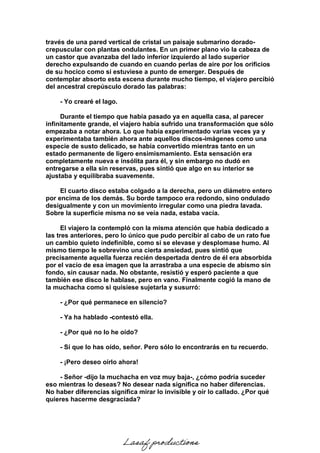 través de una pared vertical de cristal un paisaje submarino dorado-
crepuscular con plantas ondulantes. En un primer plano vio la cabeza de
un castor que avanzaba del lado inferior izquierdo al lado superior
derecho expulsando de cuando en cuando perlas de aire por los orificios
de su hocico como si estuviese a punto de emerger. Después de
contemplar absorto esta escena durante mucho tiempo, el viajero percibió
del ancestral crepúsculo dorado las palabras:
- Yo crearé el lago.
Durante el tiempo que había pasado ya en aquella casa, al parecer
infinitamente grande, el viajero había sufrido una transformación que sólo
empezaba a notar ahora. Lo que había experimentado varias veces ya y
experimentaba también ahora ante aquellos discos-imágenes como una
especie de susto delicado, se había convertido mientras tanto en un
estado permanente de ligero ensimismamiento. Esta sensación era
completamente nueva e insólita para él, y sin embargo no dudó en
entregarse a ella sin reservas, pues sintió que algo en su interior se
ajustaba y equilibraba suavemente.
El cuarto disco estaba colgado a la derecha, pero un diámetro entero
por encima de los demás. Su borde tampoco era redondo, sino ondulado
desigualmente y con un movimiento irregular como una piedra lavada.
Sobre la superficie misma no se veía nada, estaba vacía.
El viajero la contempló con la misma atención que había dedicado a
las tres anteriores, pero lo único que pudo percibir al cabo de un rato fue
un cambio quieto indefinible, como si se elevase y desplomase humo. Al
mismo tiempo le sobrevino una cierta ansiedad, pues sintió que
precisamente aquella fuerza recién despertada dentro de él era absorbida
por el vacío de esa imagen que la arrastraba a una especie de abismo sin
fondo, sin causar nada. No obstante, resistió y esperó paciente a que
también ese disco le hablase, pero en vano. Finalmente cogió la mano de
la muchacha como si quisiese sujetarla y susurró:
- ¿Por qué permanece en silencio?
- Ya ha hablado -contestó ella.
- ¿Por qué no lo he oído?
- Sí que lo has oído, señor. Pero sólo lo encontrarás en tu recuerdo.
- ¡Pero deseo oírlo ahora!
- Señor -dijo la muchacha en voz muy baja-, ¿cómo podría suceder
eso mientras lo deseas? No desear nada significa no haber diferencias.
No haber diferencias significa mirar lo invisible y oír lo callado. ¿Por qué
quieres hacerme desgraciada?
Lasaf productions
 