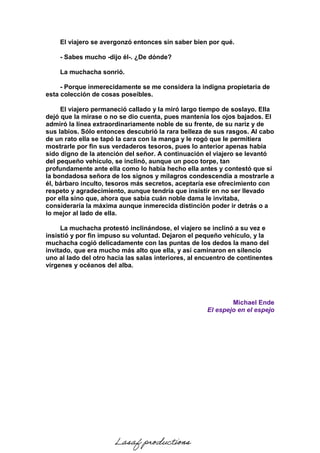 El viajero se avergonzó entonces sin saber bien por qué.
- Sabes mucho -dijo él-. ¿De dónde?
La muchacha sonrió.
- Porque inmerecidamente se me considera la indigna propietaria de
esta colección de cosas poseíbles.
El viajero permaneció callado y la miró largo tiempo de soslayo. Ella
dejó que la mirase o no se dio cuenta, pues mantenía los ojos bajados. El
admiró la línea extraordinariamente noble de su frente, de su nariz y de
sus labios. Sólo entonces descubrió la rara belleza de sus rasgos. Al cabo
de un rato ella se tapó la cara con la manga y le rogó que le permitiera
mostrarle por fin sus verdaderos tesoros, pues lo anterior apenas había
sido digno de la atención del señor. A continuación el viajero se levantó
del pequeño vehículo, se inclinó, aunque un poco torpe, tan
profundamente ante ella como lo había hecho ella antes y contestó que si
la bondadosa señora de los signos y milagros condescendía a mostrarle a
él, bárbaro inculto, tesoros más secretos, aceptaría ese ofrecimiento con
respeto y agradecimiento, aunque tendría que insistir en no ser llevado
por ella sino que, ahora que sabía cuán noble dama le invitaba,
consideraría la máxima aunque inmerecida distinción poder ir detrás o a
lo mejor al lado de ella.
La muchacha protestó inclinándose, el viajero se inclinó a su vez e
insistió y por fin impuso su voluntad. Dejaron el pequeño vehículo, y la
muchacha cogió delicadamente con las puntas de los dedos la mano del
invitado, que era mucho más alto que ella, y así caminaron en silencio
uno al lado del otro hacia las salas interiores, al encuentro de continentes
vírgenes y océanos del alba.
Michael Ende
El espejo en el espejo
Lasaf productions
 