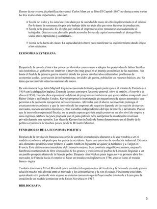 Dentro de su sistema de planificación central Carlos Marx en su libro El Capital (1867) se destaca entre varias
las tres teorías más importantes, estas son:

      • Teoría del valor y los salarios: Esta dada por la cantidad de mano de obra implementada en el mismo.
        Por lo tanto la remuneración por este trabajo debe ser más alta que otros factores de producción.
      • Teoría de la plusvalía: Es el robo que realiza el empresario al no remunerar adecuadamente al
        trabajador. Gracias a esa plusvalía puede acumular bienes de capital aumentando el desequilibrio
        social entre capitalistas y asalariados.

      • Teoría de la lucha de clases: La capacidad del obrero para manifestar su inconformismo dando inicio
        a los sindicatos.

ECONOMIA KEYNESIANA

.

Después de la escuela clásica los países occidentales comenzaron a adoptar los postulados de Adam Smith a
sus economías, el gobierno no intervino o intervino muy poco en el manejo económico de las naciones. Fue
hasta el final de la primera guerra mundial donde los países involucrados enfrentaban problemas de
economías caídas, destrucción de infraestructura, inválidos de guerra, población sin recursos básicos, etc. Se
tenia que reconstruir todas las naciones de nuevo.

De esta manera llega John Maylard Keynes economista británico quien participo en el tratado de Versalles en
1919 con la delegación inglesa. Después de esto construye La teoría general sobre el empleo, el interés y el
dinero (1936). En esta obra argumenta la defensa de programas económicos que ya se estaban ensayando en el
Reino Unido y en Estados Unidos. Keynes propone la inexistencia de mecanismos de ajuste automático que
permitan a la economía recuperarse de las recesiones. Afirmaba que el ahorro no invertido prolonga el
estancamiento económico y que la inversión de las empresas de negocios depende de la creación de nuevos
mercados, nuevos adelantos técnicos y otras variables independientes del tipo de interés o del ahorro. Puesto
que la inversión empresarial fluctúa, no se puede esperar que ésta pueda preservar un alto nivel de empleo y
unos ingresos estables. Keynes proponía que el gasto público debe compensar la insuficiente inversión
privada durante una recesión. Las ideas de Keynes han influido de forma determinante en el diseño de la
política económica de muchos países desde la II Guerra Mundial.

FUNDADORES DE LA ECONOMIA POLITICA

Después de la revolución francesa una serie de cambies estructurales afectaron a lo que vendría a ser el
modelo económico adoptado por los países de occidente. Junto con esto vino la revolución industrial. De estos
dos elementos podemos tener primero a Adam Smith en Inglaterra de quien ya hablamos y a Turgot en
Francia. Este ultimo como intendente del Limousin mejoro, hizo construir magníficos caminos, mejoro la
hambruna manteniendo la libre circulación de los granos y transformo al pueblo de Limousin llegando a ser
un pueblo prospero dentro de la Francia pobre. Después vino Necker quien logro por vez primero abrir los
mercados de Francia hacia el exterior al hacer un tratado con Inglaterra en 1786, esto se llamo el tratado
franco−ingles

También tenemos a Alfred Marshall quien estableció los parámetros de la oferta y la demanda creando ya una
relación mucho más directa entre el mercado y los consumidores y la vez el estado. Finalmente esta Marx
quien desde otro punto de vista expuso su sistema comunista que influyo mucho más tarde a Lenin para la
creación de un modelo comunista en la Unión Soviética en 1917.

BIBLIOGRAFIA



                                                                                                                 3
 