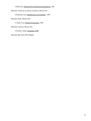 • Roll, Eric, Historia De Las Doctrinas Económicas, 1942

Editorial: Fondo de la cultura económica, México D.F

      • Paschoal, Jose, Introducción a la economia , 1994

Editorial: Harla, México D.F

      • Andre, Luis, Historia Economica, 1940

Editorial: America, Mexico D.F

      • Fischer, Andre, Economia, 1990

Editorial: Mac Graw Hill, Bogotá




                                                                 4
 