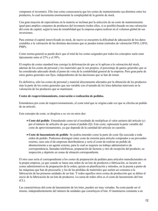 componen el inventario. Ello trae como consecuencia que los costes de mantenimiento sea distintos entre los
productos, lo cual incrementa enormemente la complejidad de la gestión de stock.
Una gran mayoría de especialistas en la materia se inclinan por la selección de un coste de mantenimiento
igual para amplios conjuntos de productos del inventario (todos ellos, si es posible) basado en una valoración
del coste de capital, según la tasa de rentabilidad que la empresa espera realizar en el volumen global de sus
inversiones.
Para estimar el capital inmovilizado en stock, de nuevo se encuentra la dificultad de adecuación de los datos
contables a la valoración de las distintas decisiones que se pueden tomar (métodos de valoración FIFO, LIFO,
PMP).
Como norma general se puede decir que el total de los costes asignados por todos los conceptos suele estar
típicamente entre el 25% y el 30%.
El empleo de costes standard trae consigo la deformación de que se le aplican a la valoración del stock,
además de los costes de personal y los materiales que le son propios, el porcentaje de gastos generales que se
ha considerado adecuado desde el punto de vista de la contabilidad general de la empresa. Pero gran parte de
estos gastos generales son fijos, independientes de las decisiones que se han de tomar.
En definitiva, sólo los costes de personal y material directamente afectados por la obtención de los productos
más la parte de los costes generales que sea variable con el tamaño de los lotes deberían intervenir en la
valoración de los productos que se mantienen.
Costes de reaprovisionamiento, renovación o realización de pedidos.
Entendemos por coste de reaprovisionamiento, el coste total que se origina cada vez que se efectúa un pedido
de un artículo.
Este concepto de coste, se desglosa a su vez en otros dos:
Coste del pedido: Entendiendo como tal el resultado de multiplicar el valor unitario del artículo (c)
por el número de artículos de que consta el pedido (Q). Este coste, representa la parte variable del
coste de aprovisionamiento, ya que depende de la cantidad del artículo en cuestión.
•
Coste de lanzamiento de pedido: Se podría entender como la parte de coste fijo asociado a toda
orden de pedido. Podremos distinguir entre coste de emisión para artículo comprados a un proveedor
externo, caso este el de empresas distribuidoras y sería el coste de realizar un pedido de
abastecimiento a un agente externo, para lo cual se requiere un trabajo administrativo de
correspondencia, llamadas telefónicas, preparación de facturas y otro de recepción del producto, su
inspección y depósito en zonas de almacén correspondiente.
•
El otro caso sería el correspondiente a los costes de preparación de pedidos para artículos manufacturados en
la propia empresa, ya que cuando se lanza una orden de un lote de productos a fabricación, se incurre en
costes administrativos de preparación de la orden, quizás en planificación y métodos, en la puesta a punto de
las máquinas que han de procesarla; y los de las pérdidas de materiales que suelen ser comunes a la
fabricación de las primeras unidades de un lote. Y todos aquellos otros costes de producción que se deben al
inicio de la fabricación de un lote de productos. La suma de todos ellos es el coste de lanzamiento del lote
(CL).
Las características del coste de lanzamiento de los lotes, pueden ser muy variadas. Su coste puede ser el
mismo, independientemente del número de unidades que constituyen el lote. O mantenerse constante a un
12
 