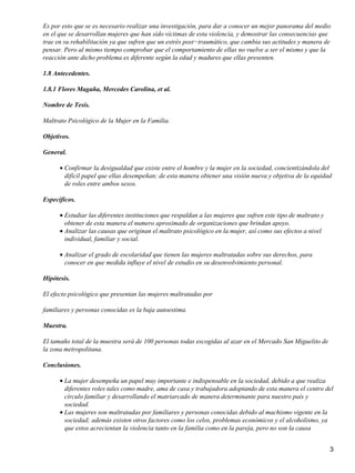 Es por esto que se es necesario realizar una investigación, para dar a conocer un mejor panorama del medio
en el que se desarrollan mujeres que han sido víctimas de esta violencia, y demostrar las consecuencias que
trae en su rehabilitación ya que sufren que un estrés post−traumático, que cambia sus actitudes y manera de
pensar. Pero al mismo tiempo comprobar que el comportamiento de ellas no vuelve a ser el mismo y que la
reacción ante dicho problema es diferente según la edad y madures que ellas presenten.
1.8 Antecedentes.
1.8.1 Flores Magaña, Mercedes Carolina, et al.
Nombre de Tesis.
Maltrato Psicológico de la Mujer en la Familia.
Objetivos.
General.
Confirmar la desigualdad que existe entre el hombre y la mujer en la sociedad, concientizándola del
difícil papel que ellas desempeñan; de esta manera obtener una visión nueva y objetiva de la equidad
de roles entre ambos sexos.
•
Específicos.
Estudiar las diferentes instituciones que respaldan a las mujeres que sufren este tipo de maltrato y
obtener de esta manera el numero aproximado de organizaciones que brindan apoyo.
•
Analizar las causas que originan el maltrato psicológico en la mujer, así como sus efectos a nivel
individual, familiar y social.
•
Analizar el grado de escolaridad que tienen las mujeres maltratadas sobre sus derechos, para
conocer en que medida influye el nivel de estudio en su desenvolvimiento personal.
•
Hipótesis.
El efecto psicológico que presentan las mujeres maltratadas por
familiares y personas conocidas es la baja autoestima.
Muestra.
El tamaño total de la muestra será de 100 personas todas escogidas al azar en el Mercado San Miguelito de
la zona metropolitana.
Conclusiones.
La mujer desempeña un papel muy importante e indispensable en la sociedad, debido a que realiza
diferentes roles tales como madre, ama de casa y trabajadora adoptando de esta manera el centro del
círculo familiar y desarrollando el matriarcado de manera determinante para nuestro país y
sociedad.
•
Las mujeres son maltratadas por familiares y personas conocidas debido al machismo vigente en la
sociedad; además existen otros factores como los celos, problemas económicos y el alcoholismo, ya
que estos acrecientan la violencia tanto en la familia como en la pareja, pero no son la causa
•
3
 