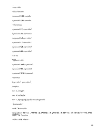 − expresión

−de corrimiento

expresión1 SHR contador

expresión1 SHL contador

−relacionales

expresión1 EQ expresión2

expresión1 NE expresión2

expresión1 LT expresión2

expresión1 LE expresión2

expresión1 GT expresión2

expresión1 GE expresión2

− de bit

NOT expresión

expresión1 AND expresión2

expresión1 OR expresión2

expresión1 XOR expresión2

−de índice

[expresión1] [expresión2]

ejemplos:

mov al, string[3]

mov string[last],al

mov cx,dgroup:[1] ; igual a mov cx,dgroup:1

−de apuntador

tipo PTR expresión

tipo puede ser BYTE ó 1, WORD ó 2, DWORD ó 4, QWORD ó 8, TBYTE ó 10, NEAR ó 0FFFFh, FAR
ó 0FFFEh. Ejemplos:

call FAR PTR subrout3


                                                                                      16
 