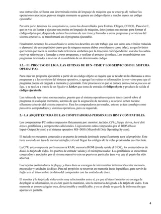 una instrucción, se llama una determinada rutina de lenguaje de máquina que se encarga de realizar las
operaciones asociadas, pero en ningún momento se genera un código objeto y mucho menos un código
ejecutable.

Por otra parte, tenemos los compiladores, como los desarrollados para Fortran, Clipper, COBOL, Pascal o C,
que en vez de llamar y ejecutar una rutina en lenguaje de máquina, éstos juntan esas rutinas para formar el
código objeto que, después de enlazar las rutinas de run−time y llamadas a otros programas y servicios del
sistema operativo, se transformará en el programa ejecutable.

Finalmente, tenemos los ensambladores como los descritos en este trabajo que son como una versión reducida
y elemental de un compilador (pero que de ninguna manera deben considerarse como tales), ya que lo único
que tienen que hacer es cambiar toda referencia simbólica por la dirección correspondiente, calcular los saltos,
resolver referencias y llamadas a otros programas, y realizar el proceso de enlace. Los ensambladores son
programas destinados a realizar el ensamblado de un determinado código.

1.3.− EL PROCESO DE LIGA, LAS RUTINAS DE RUN−TIME Y LOS SERVICIOS DEL SISTEMA
OPERATIVO.

Para crear un programa ejecutable a partir de un código objeto se require que se resulevan las llamadas a otros
programas y a los servicios del sistema operativo, y agregar las rutinas o información de run−time para que el
programa pueda ser cargado a memoria y ejecutado. Este proceso es lo que se conoce como Link o proceso de
liga, y se realiza a través de un ligador o Linker que toma de entrada el código objeto y produce de salida el
código ejecutable.

Las rutinas de run−time son necesarias, puesto que el sistema operativo requiere tener control sobre el
programa en cualquier momento, además de que la asignación de recursos y su acceso deben hacerse
sólamente a través del sistema operativo. Para los computadores personales, esto no es tan complejo como
para otros computadores y sistemas operativos, pero es requerido.

2.− LA ARQUITECTURA DE LAS COMPUTADORAS PERSONALES IBM Y COMPATIBLES.

Los computadores PC están compuestos físicamente por: monitor, teclado, CPU, floppy drives, hard disk
drives, periféricos y componentes adicionales. Lógicamente están compuestos por el BIOS (Basic
Input−Output System) y el sistema operativo MS−DOS (MicroSoft Disk Operating System).

El teclado se encuentra conectado a un puerto de entrada destinado específicamente para tal propósito. Este
tiene asociado un área de memoria (buffer) al cual llegan los códigos de la teclas presionadas en el teclado.

La CPU está compuesta por la memoria RAM, memoria ROM (donde reside el BIOS), los controladores de
disco, la tarjeta de video, los puertos de entrada−salida y el microprocesador. Los periféricos se encuentran
conectados y asociados por el sistema operativo con un puerto en particular (una vez que el puerto ha sido
abierto).

Las tarjetas controladores de floppy y disco duro se encargan de intercambiar información entre memoria,
procesador y unidades de disco. Para tal propósito se reservan en memoria áreas éspecificas, para servir de
buffers en el intercambio de datos del computador con las unidades de disco.

El monitor y la tarjeta de video están muy relacionados entre sí, ya que si bien el monitor se encarga de
desplegar la información, no es éste quien la mantiene, sino la memoria designada a la tarjeta de video. Esta
memoria es como cualquier otra, direccionable y modificable, y es en donde se guarda la información que
aparece en pantalla.



                                                                                                                4
 