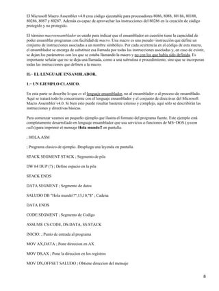 El Microsoft Macro Assembler v4.0 crea código ejecutable para procesadores 8086, 8088, 80186, 80188,
80286, 8087 y 80287. Además es capaz de aprovechar las instrucciones del 80286 en la creación de código
protegido y no protegido.

El término macroensamblador es usado para indicar que el ensamblador en cuestión tiene la capacidad de
poder ensamblar programas con facilidad de macro. Una macro es una pseudo−instrucción que define un
conjunto de instrucciones asociadas a un nombre simbólico. Por cada ocurrencia en el código de esta macro,
el ensamblador se encarga de substituir esa llamada por todas las instrucciones asociadas y, en caso de existir,
se dejan los parámetros con los que se estaba llamando la macro y no con los que había sido definida. Es
importante señalar que no se deja una llamada, como a una subrutina o procedimiento, sino que se incorporan
todas las instrucciones que definen a la macro.

II.− EL LENGUAJE ENSAMBLADOR.

1.− UN EJEMPLO CLASICO.

En esta parte se describe lo que es el lenguaje ensamblador, no al ensamblador o al proceso de ensamblado.
Aquí se tratará todo lo concerniente con el lenguaje ensamblador y el conjunto de directivas del Microsoft
Macro Assembler v4.0. Si bien esto puede resultar bastente extenso y complejo, aquí sólo se describirán las
instrucciones y directivas básicas.

Para comenzar veamos un pequeño ejemplo que ilustra el formato del programa fuente. Este ejemplo está
completamente desarrollado en lenguaje ensamblador que usa servicios o funciones de MS−DOS (system
calls) para imprimir el mensaje Hola mundo!! en pantalla.

; HOLA.ASM

; Programa clasico de ejemplo. Despliega una leyenda en pantalla.

STACK SEGMENT STACK ; Segmento de pila

DW 64 DUP (?) ; Define espacio en la pila

STACK ENDS

DATA SEGMENT ; Segmento de datos

SALUDO DB "Hola mundo!!",13,10,"$" ; Cadena

DATA ENDS

CODE SEGMENT ; Segmento de Codigo

ASSUME CS:CODE, DS:DATA, SS:STACK

INICIO: ; Punto de entrada al programa

MOV AX,DATA ; Pone direccion en AX

MOV DS,AX ; Pone la direccion en los registros

MOV DX,OFFSET SALUDO ; Obtiene direccion del mensaje


                                                                                                               8
 