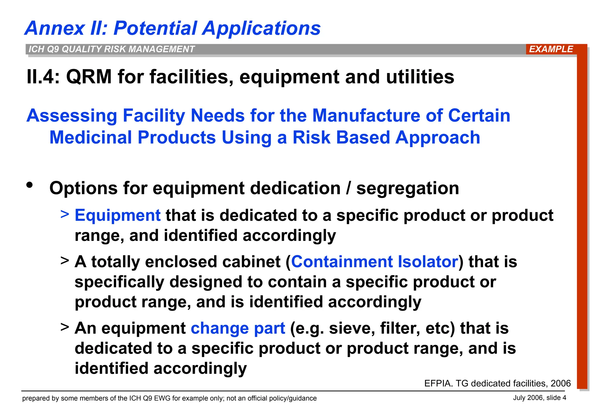 Annex II: Potential Applications
prepared by some members of the ICH Q9 EWG for example only; not an official policy/guidance July 2006, slide 4
ICH Q9 QUALITY RISK MANAGEMENT
II.4: QRM for facilities, equipment and utilities
EXAMPLE
Assessing Facility Needs for the Manufacture of Certain
Medicinal Products Using a Risk Based Approach
 Options for equipment dedication / segregation
> Equipment that is dedicated to a specific product or product
range, and identified accordingly
> A totally enclosed cabinet (Containment Isolator) that is
specifically designed to contain a specific product or
product range, and is identified accordingly
> An equipment change part (e.g. sieve, filter, etc) that is
dedicated to a specific product or product range, and is
identified accordingly
EFPIA. TG dedicated facilities, 2006
 
