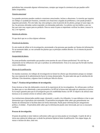 periodistas han censurado algunas informaciones, siempre que tengan la constancia de que pueden sufrir
daños irreparables.
Tensión emocional
Las grandes presiones pueden conducir a tensiones emocionales, incluso a obsesiones. La tensión que requiere
ese trabajo es ayudada por horarios, contando con situaciones cargadas de problemas y esto puede producir
angustias personales. Por otro lado, hay otros peligros como la presión de los pleitos, porque al sacar algo a la
luz, las personas afectadas suelen responder con demandas judiciales. Los pleitos son inevitables y por eso
hay que estar muy seguro para no perderlo. Para no meter la pata es importante verificar los datos, conocer la
ley y ser riguroso.
Intentos de soborno.
Ni que decir que no es ético dejarse sobornar.
Presión de las fuentes.
Es otro modo de influir en la investigación, presionando a las personas que pueden ser fuentes de información.
En un momento dado, se van cerrando las puertas que es principio estaban abiertas. Es el sistema de presión
más habitual.
Inseguridad de futuro.
Se crean profundas enemistades que pueden cerrar puertas de cara al futuro profesional. No solo hay un
alejamiento de las influencias sino que se produce un enfrentamiento. Esta es la causa que ha llevado muchas
veces a abandonar.
Efectos de la publicación.
En muchas ocasiones, los trabajos de investigación no tienen los efectos que desearíamos porque no siempre
hay una respuesta de la administración hacia los temas denunciados. No para nada más que la satisfacción de
informar. Esto desanima y algunos tiran la toalla por falta de efectos.
Tema 7. Técnicas del periodismo de investigación.
Estas técnicas se han ido elaborando a través de la experiencia de los investigadores. Se utilizan para verificar
los datos que se van obteniendo y para presentarlos a la OP de la forma más adecuada sin opiniones ni juicios.
Es la mejor garantía para que la investigación goce de credibilidad frente a la OP. El objetivo de utilizar estas
técnicas es no cometer errores ni utilizar cabos sueltos.
Las instituciones denunciadas podrán negar, desmentir y acudir a los tribunales. Lo que debemos evitar es que
demuestren que el periodista está mintiendo. El periodista investigador debe saber que generalmente sus
fuentes de información le facilitan datos de forma interesada. Puede pasar información por antagonismo
político, rivalidad... El periodista debe saber que la información puede estar intoxicada, por eso es necesario
verificar.
Proceso de investigación.
El punto de partida es tener indicios suficientes sobre que un tema pueda ser investigado. A partir de ahí se
inicia una cadena de trabajo que va desde las primeras hipótesis hasta la publicación. Son etapas largas, de
meses o incluso de años, estas son:
15
 