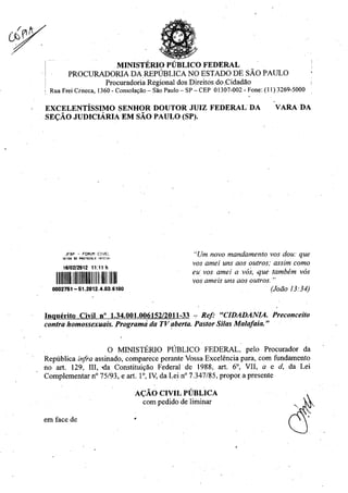 MINISTERIO PUBLIC() FEDERAL
PROCURADORIA DA REPUBLICA NO ESTADO DE SAO PAULO
Procuradoria Regional dos Direitos do ,Cidadão
Rua Frei Ceneca, 1360 - Consolano — Sao Paulo — SP — CEP 01307-002 - Fone: (11)3269-5000
EXCELENTISSIMO SENHOR DOUTOR JUIZ FEDERAL DA VARA DA
SECAO JUDICIARIA EM SAO PAULO (SP).
JFSP - FORUM C EL
SETOR DE PROTOCOLO INICIRE
6/02/2012 1 :1 h
1111111E.11111111100
"Urn novo mandamento vos dou: que
vos amei uns aos outros; assim como
eu vos carrel a vos, .que tambem vos
vos ameis uns aos outros."
(Joao 13:34)
Inquirito Civil n° 1.34.001.006152/2011-33 -- Ref. "CIDADANIA. Preconceito
contra homossexuais. Program; da TV aberta. Pastor Silas Malafria."
0 MINISTERIO PUBLICO FEDERAL, pelo Procurador da
RepUblica infra assinado, comparece perante Vossa Exceléncia para, corn fundamento
no art. 129, III, da Constituiedo Federal de 1988, art. 6°, VII, a e d, da Lei
Complementar n° 75/93, e art. 1°, IV, da Lei n° 7.347/85, propor a presente
ACAO CIVIL PUBLICA
com pedido de lirninar
em face de •
 