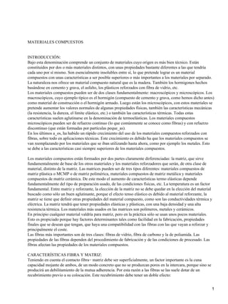 MATERIALES COMPUESTOS


INTRODUCCIÓN:
Bajo esta denominación comprende un conjunto de materiales cuyo origen es más bien técnico. Están
constituidos por dos o más materiales distintos, con unas propiedades bastante diferentes a las que tendría
cada uno por sí mismo. Son esencialmente insolubles entre sí, lo que pretende lograr es un material
compuestos con unas características a ser posible superiores o más importantes a los materiales por separado.
La naturaleza nos ofrece un material compuesto natural que es la madera. También los hormigones hechos
basándose en cemento y grava, el asfalto, los plásticos reforzados con fibra de vidrio, etc.
Los materiales compuestos pueden ser de dos clases fundamentalmente: macroscópicos y microscópicos. Los
macroscópicos, cuyo ejemplo típico es el hormigón (compuesto de cemento y grava, como hemos dicho antes)
como material de construcción o el hormigón armado. Luego están los microscópicos, con estos materiales se
pretende aumentar los valores normales de algunas propiedades físicas, también las características mecánicas
(la resistencia, la dureza, el límite elástico, etc.) o también las características térmicas. Todas estas
características suelen aglutinarse en la denominación de termoelásticas. Los materiales compuestos
microscópicos pueden ser de refuerzo continuo (lo que comúnmente se conoce como fibras) y con refuerzo
discontinuo (que están formadas por partículas peque_as).
En los últimos a_os, ha habido un rápido crecimiento del uso de los materiales compuestos reforzados con
fibras, sobre todo en aplicaciones técnicas. Este crecimiento es debido ha que los materiales compuestos se
van reemplazando por los materiales que se iban utilizando hasta ahora, como por ejemplo los metales. Esto
se debe a las características casi siempre superiores de los materiales compuestos.

Los materiales compuestos están formados por dos partes claramente dirferenciadas: la matriz, que sirve
fundamentalmente de base de los otros materiales y los materiales reforzadores que serán, de otra clase de
material, distinto de la matriz. Las matrices pueden ser de tres tipos diferentes: materiales compuestos de
matriz plástica o MCMP o de matriz polimérica, materiales compuestos de matriz metálica y materiales
compuestos de matriz cerámica. De este modo el aumento de características termo elásticas depende
fundamentalmente del tipo de preparación usado, de las condiciones físicas, etc. La temperatura es un factor
fundamental. Entre matriz y reforzante, la elección de la matriz no se debe quedar en la elección del material
buscado como sólo un buen aglutinante, porque el efecto tenso elástico es debido al material reforzante, la
matriz se tiene que definir otras propiedades del material compuesto, como son las conductividades térmica y
eléctrica. La matriz tendrá que tener propiedades elásticas y plásticas, con una baja densidad y una alta
resistencia térmica. Los materiales más usados en las matrices son polímeros, metales y cerámicos.
En principio cualquier material valdría para matriz, pero en la práctica sólo se usan unos pocos materiales.
Esto es propiciado porque hay factores determinantes tales como facilidad en la fabricación, propiedades
finales que se desean que tengan, que haya una compatibilidad con las fibras con las que vayan a reforzar y
principalmente el coste.
Las fibras más importantes son de tres clases: fibras de vidrio, fibra de carbono y la de poliamida. Las
propiedades de las fibras dependen del procedimiento de fabricación y de las condiciones de procesado. Las
fibras afectan las propiedades de los materiales compuestos.

CARACTERÍSTICAS FIBRA Y MATRIZ:
Teniendo en cuenta el contacto fibra− matriz debe ser superficialmente, un factor importante es la cuna
capacidad mojante de ambos, de un modo concreto que no se produzcan poros en la intercara, porque sino se
producirá un debilitamiento de la mutua adherencia. Por esta razón a las fibras se las suele dotar de un
recubrimiento previo a su colocación. Este recubrimiento debe tener un doble efecto:


                                                                                                             1
 