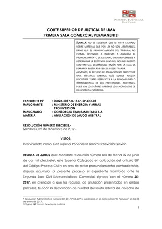 1
CORTE SUPERIOR DE JUSTICIA DE LIMA
PRIMERA SALA COMERCIAL PERMANENTE1
EXPEDIENTE N° : 00028-2017-0-1817-SP-CO-01
IMPUGNANTE : MINISTERIO DE ENERGIA Y MINAS
PROINVERSION
IMPUGNADO : CONSORCIO TRANSMANTARO S.A
MATERIA : ANULACIÓN DE LAUDO ARBITRAL
RESOLUCIÓN NÚMERO DIECISEIS.-
Miraflores, 05 de diciembre de 2017.-
VISTOS:
Interviniendo como Juez Superior Ponente la señora Echevarría Gaviria.
RESULTA DE AUTOS que: Mediante resolución número seis de fecha 02 de junio
de dos mil diecisiete2, este Superior Colegiado en aplicación del artículo 88°
del Código Proceso Civil y en aras de evitar pronunciamientos contradictorios,
dispuso acumular al presente proceso el expediente tramitado ante la
Segunda Sala Civil Subespecialidad Comercial, signado con el número 25-
2017, en atención a que los recursos de anulación presentados en ambos
procesos, buscan la declaración de nulidad del laudo arbitral de derecho de
1 Resolución Administrativa número 001-2017-P-CSJLI/PJ, publicada en el diario oficial “El Peruano” el día 03
de enero de 2017.
2 Página 549 Tomo I Expediente Judicial
SUMILLA: NO SE EVIDENCIA QUE SE HAYA LAUDADO
SOBRE MATERIAS QUE POR LEY NO SON ARBITRABLES,
DADO QUE EL PRONUNCIAMIENTO DEL TRIBUNAL NO
ESTABA DESTINADO A INGRESAR A ANALIZAR EL
PRONUNCIAMIENTO DE LA SUNAT, SINO SIMPLEMENTE A
DETERMINAR LA EXISTENCIA O NO DEL INCUMPLIMIENTO
CONTRACTUAL DEMANDADO, RAZÓN POR LA CUAL LA
DEMANDA POSTULADA DEBE SER DESESTIMADA.
ASIMISMO, EL RECURSO DE ANULACIÓN NO CONSTITUYE
UNA INSTANCIA ARBITRAL MÁS DONDE PUEDAN
DISCUTIRSE TEMAS REFERENTES A LA FUNDABILIDAD O
IMPROCEDENCIA DE LAS PRETENSIONES ARBITRALES,
PUES SON LOS SEÑORES ÁRBITROS LOS ENCARGADOS DE
DILUCIDAR TAL SITUACIÓN.
SEDE LA MAR,
Secretario De Sala:GAMBOA CUCHO CIRILA /Servicio Digital - Poder
Judicial del Perú
Fecha: 31/01/2018 17:37:53,Razón: RESOLUCIÓN JUDICIAL,D.Judicial:
LIMA / COMERCIALES,FIRMA DIGITAL
CORTE SUPERIOR DE JUSTICIA LIMA - Sistema de
Notificaciones Electronicas SINOE
 