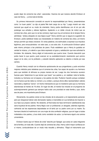 UniversidadPeruanaCayetanoHeredia-ONG-
puedo dejar de comerme las uñas”, aseveraba. Veamos de qué manera abordó Erickson el
caso de Henry… y el de toda la familia.
Su primera intervención consistió en asumir la responsabilidad por Henry, presentándose
como “un buen padre”. Le dijo al padre:”Me haré cargo de su hijo.” Luego mostró ser más
racional que aquél en su modo de orientarlo; Henry podía identificarse con él sin por ello
postergar sus anhelos y afanes legítimos. Apelando a un doble vínculo (le indicó que se
comiera las uñas, pero que no se las comiera), logró que muy al comienzo de la terapia Henry
admitiese: “¡Estoy atrapado en esa lógica suya!” Henry advirtió que si seguía la sugestión de
Erickson, podía satisfacer todas sus necesidades en materia de comerse las uñas y al mismo
tiempo permitir que éstas crecieran. En otras palabras, era estimulado a expresar sus impulsos
legítimos, pero encauzándolos –en este caso, a una sola uña-. A continuación Erickson aplicó
este mismo principio a las prácticas de piano. Pudo establecer que a Henry le gustaba en
verdad la música, y lo alentó a que diera expresión al goce y satisfacción que esa actividad le
brindaba. No obstante, Henry eligió el instrumento que quería tocar. Cuando descubrió que
podía hacer lo que quería, pudo avanzar en su autodeterminación resolviendo qué camino
seguir en la vida y en la profesión, y estudió derecho aplicando su talento e interés por esa
carrera.
Cuando Henry rompió con la influencia aprisionante de sus progenitores y pudo encontrar
mejores métodos para rebelarse que el comerse las uñas, fue capaz de ayudar a su hermano
para que también él afirmara su propia manera de ser. Luego los dos hermanos aunaron
fuerzas para “determinar lo que tenían que hacer” sus padres y, en realidad, toda la familia,
incluidos su hermana con el esposo y los padres de éste. Pudieron hacerlo porque contaban
con la fuerza que les daba su número y su unidad, y porque ahora ellos representaban valores
racionales y objetivos “sanos”. Un hecho interesante es que no insistieron para que su hermana
abandonase al marido de 16 años. En lugar de ello, el marido fue incluido en el programa de
automejoramiento general que siempre había sido una prioridad en esta familia y que, dicho
sea de paso, era importante para Erickson.
Obviamente, los padres creían en las virtudes de la educación y el mejoramiento personal,
pero por desgracia habían sido demasiado rígidos e insensibles en sus tentativas de imponer a
sus hijos sus propios valores. No obstante, al final todos los hijos terminaron satisfaciendo esa
sana inquietud de los padres. Henry llegó a ser un profesional, un abogado, además organista,
colmando así las esperanzas depositadas en él tanto por su padre como por su madre. Su
hermano disolvió el matrimonio con una mujer de otra confesión religiosa, que sin lugar a dudas
molestaba a los padres, y tuvo éxito como vendedor de autos. La hermana siguió una carrera
universitaria.
Erickson ilustra aquí el “efecto de onda” descrito por Spiegel, que actúa en cada integrante
de la familia y en toda ella. Cuando dejó de comerse las uñas, Henry cobró mayor confianza en
sí mismo, conduciéndose de un modo más resuelto y afirmativo. “Eligió el instrumento que
1
 