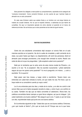 UniversidadPeruanaCayetanoHeredia-ONG-
Este paciente fue obligado a reencuadrar su comportamiento, sacándolo de la categoría de
“conducta involuntaria”. Como comentó Erickson, se dio cuenta de que “caminar hasta el
almacén era un acto consciente”.
En este caso Erickson sabía que estaba frente a un hombre con una larga historia en
materia de cumplir órdenes. Así es que le impartió órdenes, a sabiendas de que habría de
cumplirlas. He aquí un importante ejemplo de cómo abordar al paciente en el marco de
referencia de éste. No es forzoso que a otros pacientes se los trate de igual manera.
BAYAS SILBADORAS
Cierto día una estudiante universitaria dejó escapar un sonoro flato en el aula
mientras escribía en el pizarrón. Se dio la vuelta de inmediato y salió corriendo de la
clase, sus parar hasta que llegó a su departamento; allí cerró las persianas, llamó al
almacén para encargar provisiones y las recogió bien entrada la noche. Recibí una
carta de ella en la que me preguntaba: “¿Me aceptaría usted como paciente?”
Noté por el remitente que la carta venía de esta misma ciudad de Phoenix, y le
escribí a mi vez: “Si, la aceptaría”. Ella me escribió nuevamente: “¿Está realmente
seguro de que me quiere como paciente?” Yo me lo pregunté a mí mismo… y volví a
escribirle: “Si, la querría”.
Dejó pasar casi tres meses, y luego volvió a escribirme: “Quiero tener una
entrevista con usted bien entrada la noche, sin que nadie me vea. Por favor, que no
haya nadie en su consultorio cuando yo vaya a verlo”.
Le di una entrevista para las diez y media de la noche, y en ella me contó lo del
sonoro flato que se le había escapado durante la clase, y cómo huyó y se confinó en
su casita. También me dijo que se había convertido al catolicismo. Ahora bien, los
católicos convertidos tienen siempre un gran fervor religioso, así que le indagué: “¿Es
usted realmente una buena católica?” Me aseguró que lo era. Y pasé un par de horas
con ella, inquiriéndole hasta qué punto era una buena católica.
En la entrevista siguiente le dije: “Usted dice que es una buena católica. Entonces,
¿por qué insulta al Señor? ¿Por qué se burla de él? Porque eso es lo que hace.
1
 
