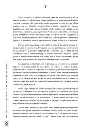 UniversidadPeruanaCayetanoHeredia-ONG-
Como ya dijimos, la mente inconsciente puede ser influida mediante aflujos
externos positivos. El solo hecho de trabajar relación con un terapeuta como Erickson,
optimista y alentador del crecimiento, puede convertirse en uno de esos aflujos
positivos, que es reforzado, complementado y dirigido mediante los “cuentos
didácticos”. Al narrar sus historias, Erickson añade datos nuevos, suscita nuevos
sentimientos, prescribe nuevas experiencias. A través de estos relatos, un individuo
que ha librado batalla durante años con su propia concepción estrecha y culposa de la
vida puede encontrarse con una filosofía como la de Erickson, permisiva y celebradora
de la vida. Y estas ideas penetran en él en muchos niveles, incluso en el inconsciente.
Pueden serle presentadas en el estado de vigilia o durante la hipnosis; en
cualquier caso, el paciente descubrirá que no tiene por qué descansar exclusivamente
en sus arraigados y circulares esquemas de pensamiento, que no tiene por qué
“arreglárselas” con su limitada filosofía y sus limitados mecanismos mentales. En parte
gracias a estas historias advertirá que existen para él nuevas posibilidades, que es
libre de abrazar o rechazar tanto en el plano consciente como inconsciente.
En ocasiones se identificará con el personaje de un relato o con el propio
Erickson –el maestro capaz de hacer frente con éxito a los arduos desafíos-.
Experimentará en tal caso un sentimiento de realización, que lo habilitará para abordar
determinada situación con mayor confianza en sí mismo. Ilustra esto el tratamiento de
problemas sexuales como el de la eyaculación precoz. Si en el curso de un trance
hipnótico un paciente ha sido capaz de gozar vicariamente del acto sexual, el
terapeuta habrá agregado a sus recuerdos el sentimiento de éxito y la expectativa de
que ese éxito puede repetirse.
Desde luego, no todos los cuentos didácticos de Erickson (y por cierto ninguno
de ellos en su totalidad) están encaminados a aportar al inconsciente tales aflujos
positivos. Algunos pretenden remover y traer a la conciencia una sensación de falta de
vitalidad, de estancamiento o de, inautenticidad. El sujeto apelará entonces a sus
propios recursos inconscientes a fin de remediar la situación. También puede hallar en
algunos relatos apoyo emocional e intelectual.
A veces basta recordar una sola de las frases dichas al pasar por Erickson en
sus relatos para que se altere toda la manera de vivir una jornada. En cierta ocasión,
eso fue lo que me aconteció mientras caminaba por un prado. De repente me vino a la
mente una pregunta que había hecho Erickson: “¿Sabías tú que cada brizna de hierba
1
 