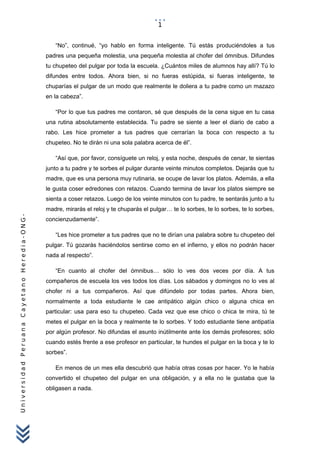 UniversidadPeruanaCayetanoHeredia-ONG-
“No”, continué, “yo hablo en forma inteligente. Tú estás produciéndoles a tus
padres una pequeña molestia, una pequeña molestia al chofer del ómnibus. Difundes
tu chupeteo del pulgar por toda la escuela. ¿Cuántos miles de alumnos hay allí? Tú lo
difundes entre todos. Ahora bien, si no fueras estúpida, si fueras inteligente, te
chuparías el pulgar de un modo que realmente le doliera a tu padre como un mazazo
en la cabeza”.
“Por lo que tus padres me contaron, sé que después de la cena sigue en tu casa
una rutina absolutamente establecida. Tu padre se siente a leer el diario de cabo a
rabo. Les hice prometer a tus padres que cerrarían la boca con respecto a tu
chupeteo. No te dirán ni una sola palabra acerca de él”.
“Así que, por favor, consíguete un reloj, y esta noche, después de cenar, te sientas
junto a tu padre y te sorbes el pulgar durante veinte minutos completos. Dejarás que tu
madre, que es una persona muy rutinaria, se ocupe de lavar los platos. Además, a ella
le gusta coser edredones con retazos. Cuando termina de lavar los platos siempre se
sienta a coser retazos. Luego de los veinte minutos con tu padre, te sentarás junto a tu
madre, mirarás el reloj y te chuparás el pulgar… te lo sorbes, te lo sorbes, te lo sorbes,
concienzudamente”.
“Les hice prometer a tus padres que no te dirían una palabra sobre tu chupeteo del
pulgar. Tú gozarás haciéndolos sentirse como en el infierno, y ellos no podrán hacer
nada al respecto”.
“En cuanto al chofer del ómnibus… sólo lo ves dos veces por día. A tus
compañeros de escuela los ves todos los días. Los sábados y domingos no lo ves al
chofer ni a tus compañeros. Así que difúndelo por todas partes. Ahora bien,
normalmente a toda estudiante le cae antipático algún chico o alguna chica en
particular: usa para eso tu chupeteo. Cada vez que ese chico o chica te mira, tú te
metes el pulgar en la boca y realmente te lo sorbes. Y todo estudiante tiene antipatía
por algún profesor. No difundas el asunto inútilmente ante los demás profesores; sólo
cuando estés frente a ese profesor en particular, te hundes el pulgar en la boca y te lo
sorbes”.
En menos de un mes ella descubrió que había otras cosas por hacer. Yo le había
convertido el chupeteo del pulgar en una obligación, y a ella no le gustaba que la
obligasen a nada.
1
 