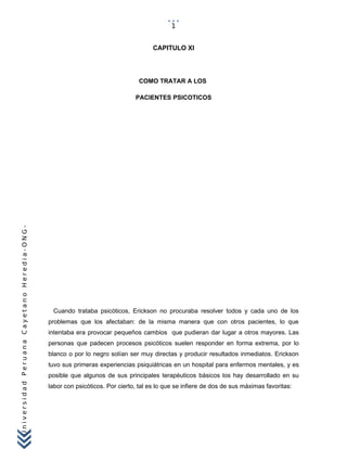 UniversidadPeruanaCayetanoHeredia-ONG-
CAPITULO XI
COMO TRATAR A LOS
PACIENTES PSICOTICOS
Cuando trataba psicóticos, Erickson no procuraba resolver todos y cada uno de los
problemas que los afectaban: de la misma manera que con otros pacientes, lo que
intentaba era provocar pequeños cambios que pudieran dar lugar a otros mayores. Las
personas que padecen procesos psicóticos suelen responder en forma extrema, por lo
blanco o por lo negro solían ser muy directas y producir resultados inmediatos. Erickson
tuvo sus primeras experiencias psiquiátricas en un hospital para enfermos mentales, y es
posible que algunos de sus principales terapéuticos básicos los hay desarrollado en su
labor con psicóticos. Por cierto, tal es lo que se infiere de dos de sus máximas favoritas:
1
 