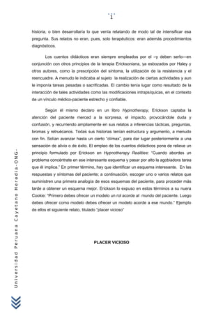 UniversidadPeruanaCayetanoHeredia-ONG-
historia, o bien desarrollaría lo que venía relatando de modo tal de intensificar esa
pregunta. Sus relatos no eran, pues, solo terapéuticos: eran además procedimientos
diagnósticos.
Los cuentos didácticos eran siempre empleados por el –y deben serlo—en
conjunción con otros principios de la terapia Ericksoniana, ya esbozados por Haley y
otros autores, como la prescripción del síntoma, la utilización de la resistencia y el
reencuadre. A menudo le indicaba al sujeto la realización de ciertas actividades y aun
le imponía tareas pesadas o sacrificadas. El cambio tenía lugar como resultado de la
interacción de tales actividades como las modificaciones intrapsíquicas, en el contexto
de un vínculo médico-paciente estrecho y confiable.
Según él mismo declaro en un libro Hypnotherapy, Erickson captaba la
atención del paciente merced a la sorpresa, el impacto, provocándole duda y
confusión, y recurriendo ampliamente en sus relatos a inferencias tácticas, preguntas,
bromas y retruécanos. Todas sus historias tenían estructura y argumento, a menudo
con fin. Solían avanzar hasta un cierto “clímax”, para dar lugar posteriormente a una
sensación de alivio o de éxito. El empleo de los cuentos didácticos pone de relieve un
principio formulado por Erickson en Hypnotherapy Realities: “Cuando abordes un
problema concéntrate en ese interesante esquema y pasar por alto la agobiadora tarea
que él implica.” En primer término, hay que identificar un esquema interesante. En las
respuestas y síntomas del paciente; a continuación, escoger uno o varios relatos que
suministren una primera analogía de esos esquemas del paciente, para proceder más
tarde a obtener un esquema mejor. Erickson lo expuso en estos términos a su nuera
Cookie: “Primero debes ofrecer un modelo un rol acorde al mundo del paciente. Luego
debes ofrecer como modelo debes ofrecer un modelo acorde a ese mundo.” Ejemplo
de ellos el siguiente relato, titulado “placer vicioso”
PLACER VICIOSO
1
 