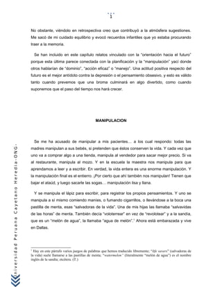 UniversidadPeruanaCayetanoHeredia-ONG-
No obstante, viéndolo en retrospectiva creo que contribuyó a la atmósfera sugestiones.
Me sacó de mi cuidado equilibrio y evocó recuerdos infantiles que yo estaba procurando
traer a la memoria.
Se han incluido en este capítulo relatos vinculado con la “orientación hacia el futuro”
porque esta última parece conectada con la planificación y la “manipulación” yací donde
otros hablarían de “dominio”, “acción eficaz” o “manejo”. Una actitud positiva respecto del
futuro es el mejor antídoto contra la depresión o el pensamiento obsesivo, y esto es válido
tanto cuando prevemos que una broma culminará en algo divertido, como cuando
suponemos que el paso del tiempo nos hará crecer.
MANIPULACION
Se me ha acusado de manipular a mis pacientes… a los cual respondo: todas las
madres manipulan a sus bebés, si pretenden que éstos conserven la vida. Y cada vez que
uno va a comprar algo a una tienda, manipula al vendedor para sacar mejor precio. Si va
al restaurante, manipula al mozo. Y en la escuela la maestra nos manipula para que
aprendamos a leer y a escribir. En verdad, la vida entera es una enorme manipulación. Y
la manipulación final es el entierro. ¡Por cierto que ahí también nos manipulan! Tienen que
bajar el ataúd, y luego sacarle las sogas… manipulación lisa y llana.
Y se manipula el lápiz para escribir, para registrar los propios pensamientos. Y uno se
manipula a sí mismo comiendo maníes, o fumando cigarrillos, o llevándose a la boca una
pastilla de menta, esas “salvadoras de la vida”. Una de mis hijas las llamaba “salvavidas
de las horas” de menta. También decía “voloterrear” en vez de “revolotear” y a la sandía,
que es un “melón de agua”, la llamaba “agua de melón”.1
Ahora está embarazada y vive
en Dallas.
1
Hay en este párrafo varios juegos de palabras que hemos traducido libremente; “life savers” (salvadoras de
la vida) suele llamarse a las pastillas de menta; “watermelon” (literalmente “melón de agua”) es el nombre
inglés de la sandía; etcétera. (T.)
1
 