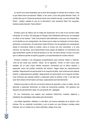 UniversidadPeruanaCayetanoHeredia-ONG-
Le escribí una carta diciéndole que le sería fácil escoger el nombre de la criatura. Todo
lo que debía hacer era llamarlo “Dallas” si era varón, si era niña podía llamarla “Alice”. El
marido dice que en Texas las personas tienen dos nombres de pila, y quiere llamarlo “Billy
Rubin”. ¿Saben ustedes lo que es la bilirrubina? ¡Una secreción biliar! Por supuesto,
también podría llamarlo “Hemo Globin”.
Erickson pone de relieve que en todas las situaciones de la vida el ser humano debe
manipular. En su libro The language of Change, Paul Watzlawick afirma que “es imposible
no influir en los demás”. Toda comunicación está destinada a provocar una respuesta, y
en tal sentido es una manipulación; de manera que lo mejor es manipular en forma eficaz,
pertinente y constructiva. En este breve relato Erickson nos da ejemplos de manipulación
desde el nacimiento hasta la muerte; cierra el círculo con otro nacimiento, y el ciclo
continúa. Su hija Roxy, que acostumbraba hacer juegos de palabras, le recomiendo que
siga haciéndolos cuando se trata de bautizar a su hijo. Al mismo tiempo, le dice y nos dice
que no debemos perder el espíritu juguetón y la espontaneidad de nuestra infancia.
Erickson enseñan a los terapeutas procedimientos para inventar relatos e historias.
“Una de las cosas que enseño”, decía, “es la siguiente. Tomen un libro nuevo para
ustedes, de un autor cuyos méritos conozcan. Comiencen por el último capítulo, y
especulen acera del posible contenido del anterior. Hagan todas las especulaciones
posibles. Seguramente se equivocarán en la mayoría de ellas. Lean entonces ese capítulo
anterior y especulaciones posibles. Seguramente se equivocarán en la mayoría de ellas.
Lean entonces ese capítulo anterior y especulen sobre el anterior a ése. Y así lean ese
buen libro desde el final hasta el principio, especulando permanentemente.”
Sostenía que ésta no sólo era una buena manera de aprender a crear un relato, sino de
aprender a especular libremente, en todas las direcciones posibles. “Así quiebran sus
esquema de pensamiento rígido. Es sumamente útil”, agregaba.
En sus narraciones nos sugiere que podemos determinar nuestros objetivos y
establecer las estrategias adecuadas para alcanzarlos.
Los relatos siguientes, referidos a u hijo Bert, son buenos ejemplos de su afición a las
bromas. Por su contenido humorístico y por el gusto con que Erickson contaba estas
historias, son un modelo de su visión optimista y alegre de la vida.
1
 