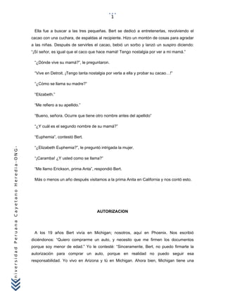 UniversidadPeruanaCayetanoHeredia-ONG-
Ella fue a buscar a las tres pequeñas. Bert se dedicó a entretenerlas, revolviendo el
cacao con una cuchara, de espaldas al recipiente. Hizo un montón de cosas para agradar
a las niñas. Después de servirles el cacao, bebió un sorbo y lanzó un suspiro diciendo:
“¡Sí señor, es igual que el caco que hace mamá! Tengo nostalgia por ver a mi mamá.”
“¿Dónde vive su mamá?”, le preguntaron.
“Vive en Detroit. ¡Tengo tanta nostalgia por verla a ella y probar su cacao…!”
“¿Cómo se llama su madre?”
“Elizabeth.”
“Me refiero a su apellido.”
“Bueno, señora. Ocurre que tiene otro nombre antes del apellido”
“¿Y cuál es el segundo nombre de su mamá?”
“Euphemia”, contestó Bert.
“¿Elizabeth Euphemia?”, le preguntó intrigada la mujer.
“¡Caramba! ¿Y usted como se llama?”
“Me llamo Erickson, prima Anta”, respondió Bert.
Más o menos un año después visitamos a la prima Anita en California y nos contó esto.
AUTORIZACION
A los 19 años Bert vivía en Michigan; nosotros, aquí en Phoenix. Nos escribió
diciéndonos: “Quiero comprarme un auto, y necesito que me firmen los documentos
porque soy menor de edad.” Yo le contesté: “Sinceramente, Bert, no puedo firmarte la
autorización para comprar un auto, porque en realidad no puedo seguir esa
responsabilidad. Yo vivo en Arizona y tú en Michigan. Ahora bien, Michigan tiene una
1
 