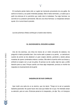 UniversidadPeruanaCayetanoHeredia-ONG-
El muchacho jamás había oído un rugido tan tremendo proveniente de una gatita. Se
sentó en el banco y se quedó mirándola perplejo. Ella lo había dominado, y é sabía que a
partir de entonces él no permitiría que nadie más la molestase. Fue algo hermoso: se
convirtió en su protector permanente. Ella era una chica hermosa. Lo inesperado siempre
ayuda. Un o nunca hace lo previsto.
Las dos próximas viñetas contribuyen a ilustrar esta máxima.
EL DACHSHUND EL OVEJERO ALEMAN
Una de mis alumnas, una chica de menos de un metro cincuenta de estatura, me
preguntó si había procedido bien. Una noche salió a pasear a su perrito, un dachshund,
cuando de pronto se les abalanzó un gran ovejero alemán, gruñendo y dando plenas
muestras de querer comérselos enteros a ambos. Ella aferró al perrito entre sus brazos y
enfrentó al ovejero con un par de gritos. El perrazo se dio vuelta, bajó los ojos y enfiló
derecho para su casa. Porque cuando uno hace algo inesperado, provoca un montón de
reajustes en el pensamiento de la gente
SAQUENLOS DE SUS CARRILES
Ayer recibí una carta de un ex alumno, que me decía: “Tengo en la sal un paciente
bastante paranoide. No quiere hacer otra cosa que hablar de lo suyo. He intentado atraer
su atención, pero en vano. Entonces pensé en lo inesperado, y le dije: ‘No, a mí tampoco
1
 
