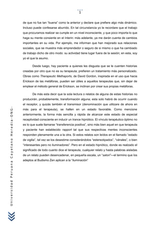 UniversidadPeruanaCayetanoHeredia-ONG-
de que no fue tan “buena” como la anterior y declare que prefiere algo más dinámico.
Incluso puede confesarse aburrido. En tal circunstancia yo le recordare que el trabajo
que procuramos realizar se cumple en un nivel inconsciente, y que poco importa lo que
haga su mente consiente en el ínterin: más adelante, ya me darán cuenta de cambios
importantes en su vida. Por ejemplo, me informan que han mejorado sus relaciones
sociales, que se muestra más emprendedor o seguro de si mismo o que ha cambiado
de trabajo dicho de otro modo: su actividad tiene lugar fuera de la sesión; en esta, soy
yo el que la asumo.
Desde luego, hay paciente a quienes les disgusta que se le cuenten historias
creadas por otro que no es su terapeuta; prefieren un tratamiento más personalizado.
Obras como Therapeutic Methaports, de David Gordon, inspirada en el uso que hacia
Erickson de las metáforas, pueden ser útiles a aquellos terapeutas que, sin dejar de
emplear el método general de Erickson, se inclinan por crear sus propias metáforas.
De más esta decir que la sola lectura o relatos de alguna de estas historias no
producirán, probablemente, transformación alguna; esta solo habrá de ocurrir cuando
el receptor, y quizás también el transmisor (denominación que utilizare de ahora en
más para el terapeuta), se hallen en un estado favorable. Como mencione
anteriormente, la forma más sencilla y rápida de alcanzar este estado de especial
receptividad consciente en inducir un trance hipnótico. El vínculo terapéutico óptimo no
es lo que suele llamarse “transferencia positiva”, sino más bien aquel en que terapeuta
y paciente han establecido rapport tal que sus respectivas mentes inconscientes
responden plenamente una a la otra. Si estos relatos son leídos en el llamado “estado
de vigilia”, tal vez se los desestime considerándolos “estereotipados”, “vánales”, o bien
“interesantes pero no iluminadores”. Pero en el estado hipnótico, donde es realzado el
significado de todo cuanto dice el terapeuta, cualquier relato y hasta palabras aisladas
de un relato pueden desencadenar, en pequeña escala, un “satori”—el termino que los
adeptos al Budismo Zen aplican a la “iluminación”
1
 