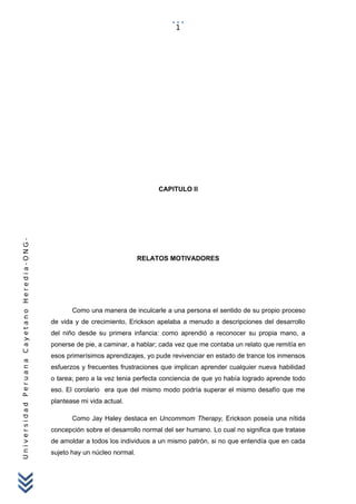UniversidadPeruanaCayetanoHeredia-ONG-
CAPITULO II
RELATOS MOTIVADORES
Como una manera de inculcarle a una persona el sentido de su propio proceso
de vida y de crecimiento, Erickson apelaba a menudo a descripciones del desarrollo
del niño desde su primera infancia: como aprendió a reconocer su propia mano, a
ponerse de pie, a caminar, a hablar; cada vez que me contaba un relato que remitía en
esos primerísimos aprendizajes, yo pude revivenciar en estado de trance los inmensos
esfuerzos y frecuentes frustraciones que implican aprender cualquier nueva habilidad
o tarea; pero a la vez tenia perfecta conciencia de que yo había logrado aprende todo
eso. El corolario era que del mismo modo podría superar el mismo desafío que me
plantease mi vida actual.
Como Jay Haley destaca en Uncommom Therapy, Erickson poseía una nítida
concepción sobre el desarrollo normal del ser humano. Lo cual no significa que tratase
de amoldar a todos los individuos a un mismo patrón, si no que entendía que en cada
sujeto hay un núcleo normal.
1
 