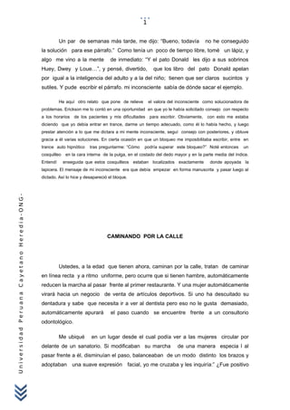 UniversidadPeruanaCayetanoHeredia-ONG-
Un par de semanas más tarde, me dijo: “Bueno, todavía no he conseguido
la solución para ese párrafo.” Como tenía un poco de tiempo libre, tomé un lápiz, y
algo me vino a la mente de inmediato: “Y el pato Donald les dijo a sus sobrinos
Huey, Dwey y Loue…”, y pensé, divertido, que los libro del pato Donald apelan
por igual a la inteligencia del adulto y a la del niño; tienen que ser claros sucintos y
sutiles. Y pude escribir el párrafo. mi inconsciente sabía de dónde sacar el ejemplo.
He aquí otro relato que pone de relieve el valora del inconsciente como solucionadora de
problemas. Erickson me lo contó en una oportunidad en que yo le había solicitado consejo con respecto
a los horarios de los pacientes y mis dificultades para escribir. Obviamente, con esto me estaba
diciendo que yo debía entrar en trance, darme un tiempo adecuado, como él lo había hecho, y luego
prestar atención a lo que me dictara a mi mente inconsciente, seguí consejo con posteriores, y obtuve
gracia a él varias soluciones. En cierta ocasión en que un bloqueo me imposibilitaba escribir, entre en
trance auto hipnótico tras preguntarme: “Cómo podría superar este bloqueo?” Noté entonces un
cosquilleo en la cara interna de la pulga, en el costado del dedo mayor y en la parte media del índice.
Entendí enseguida que estos cosquilleos estaban localizados exactamente donde apoyada la
lapicera. El mensaje de mi inconsciente era que debía empezar en forma manuscrita y pasar luego al
dictado. Así lo hice y desapareció el bloque.
CAMINANDO POR LA CALLE
Ustedes, a la edad que tienen ahora, caminan por la calle, tratan de caminar
en línea recta y a ritmo uniforme, pero ocurre que si tienen hambre, automáticamente
reducen la marcha al pasar frente al primer restaurante. Y una mujer automáticamente
virará hacia un negocio de venta de artículos deportivos. Si uno ha descuitado su
dentadura y sabe que necesita ir a ver al dentista pero eso no le gusta demasiado,
automáticamente apurará el paso cuando se encuentre frente a un consultorio
odontológico.
Me ubiqué en un lugar desde el cual podía ver a las mujeres circular por
delante de un sanatorio. Si modificaban su marcha de una manera especia l al
pasar frente a él, disminuían el paso, balanceaban de un modo distinto los brazos y
adoptaban una suave expresión facial, yo me cruzaba y les inquiría:” ¿Fue positivo
1
 