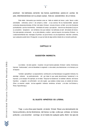 UniversidadPeruanaCayetanoHeredia-ONG-
practican los balineses, cerrando las manos, queriéndose parara en puntas de
pies, refamiliarizándose con su propio cuerpo. Esto es característico de un trance.
Este relato demuestra que mientras unas se halla en estado de trance pude llevar a cabo
actividades ordinarias, como ir de comprar y visitar a sus vecinos. No es imprescindible ejecutar
conductas desacostumbradas. Al final del relato, Erickson vincula el trance en Bali con el de Occidente
puntualizando que los movimientos orientados al cuerpo que ejecuta unas de sus discípulas (Lucy) en
su consultorio terapéutico son similares a los que realizan los balineses al salir del estado de trance.
Con este ejemplo, enmarcado en un sitio distante y exótico para la mayoría de nosotros, Erickson no
s está transmitiendo dos mensajes. El primero es que el trance es una experiencia más bien ordinaria,
que cualquiera puede tener. El segundo es que se trata de algo exótico dotado de un encanto particular.
CAPÍTULO IV
SUGESTIÓN INDIRECTA.
Los relatos de este capítulo muestran de qué manera aplicaba Erickson ciertos fenómenos
hipnosis “tradicionales”, como la literalidad, la regresión a otra edad y las distorsiones en el tiempo y en
el espacio.
También ejemplifican su especialísima contribución a la Hipnoterapia: la sugestión indirecta. Su
abordaje indirecto es particularmente útil par tratar lo que suele denominarse “resistencia” a la
hipnosis y a la terapia. Por ejemplo, en el relato “Esquivar la resistencia”, la realidad efectiva del trance
hipnótico y exigente al confrontarlo con otro sujeto que estaba a todas luces, en estado de trance.
(Para un examen amplio de las sugestión indirecta remitimos al lector a la obra de Erickson y
Rossi, Hypnotherapy.)
EL SUJETO HIPNÓTICO ES LITERAL
Traje a una chica para hacerle al doctor Ernest Rossi una demostración de
trance profundo y de los fenómenos del trance. Le dije a ella que entrase en trance
profundo y se encontrar conmigo en el medio de cualquier parte. Abrió los ojos de
1
 