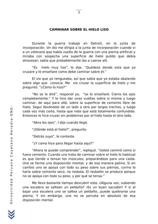 UniversidadPeruanaCayetanoHeredia-ONG-
CAMNINAR SOBRE EL HIELO LISO
Durante la guerra trabaje en Detroit, en la junta de
incorporación. Un día me dirigía a la junta de incorporación cuando vi
a un veterano que había vuelto de la guerra con una pierna artificial y
miraba con sospecha una superficie de hielo pulido que debía
atravesar; sabía que probablemente iba a caerse allí.
“Es hielo muy liso”, le dije. “Quédese donde esta que yo
cruzare y le enseñare como debe caminar sobre él.”
El vio que yo rengueaba, así que sabía que yo estaba abalando
sobre algo que conocía. Me vio cruzar la superficie de hielo y me
preguntó: “¿Cómo lo hizo?”
“No se lo diré”, respondí yo, “se lo enseñaré. Cierre los ojos
completamente.” Y lo hice dar unas vueltas sobre si mismo y luego
caminar, de aquí para allá, sobre la superficie de cemento libre de
hielo. Seguí llevándolo de un lado a otro por largos trechos, y luego
cada vez más corto, hasta que note que está totalmente confundido.
Entonces lo hice cruzar sin problemas por el hielo hasta el otro lado.
“Abra los ojos”, l dije cuando llegó.
“¿Dónde está el hielo?”, pregunto.
“Detrás suyo”, le conteste.
“¿Y como hice para llegar hasta aquí?”
“Ahora lo puede comprender”, repliqué. “Usted caminó como si
fuera cemento. Cuando uno trata de caminar sobre el hielo lo habitual
es que tiende a tensar los músculos, preparándose para una caída.
Uno se forma una disposición mental, y de esa manera patina. Si en
cambio uno se apoya con todo su peso sobre sus piernas, cormo lo
haría sobre cemento seco, no resbala. El resbalón se produce porque
no se apoya con todo su peso, y por qué se tensa.”
Me llevo bastante tiempo descubrir esto. ¿Alguna vez, subiendo
una escalera se saltean un peldaño? ¡Es un buen sacudón! Y si al
bajar una escalera uno se saltea un peldaño…puede quebrarse una
pierna. Y sin embargo, uno no se percata en absoluto de esa
disposición mental.
1
 