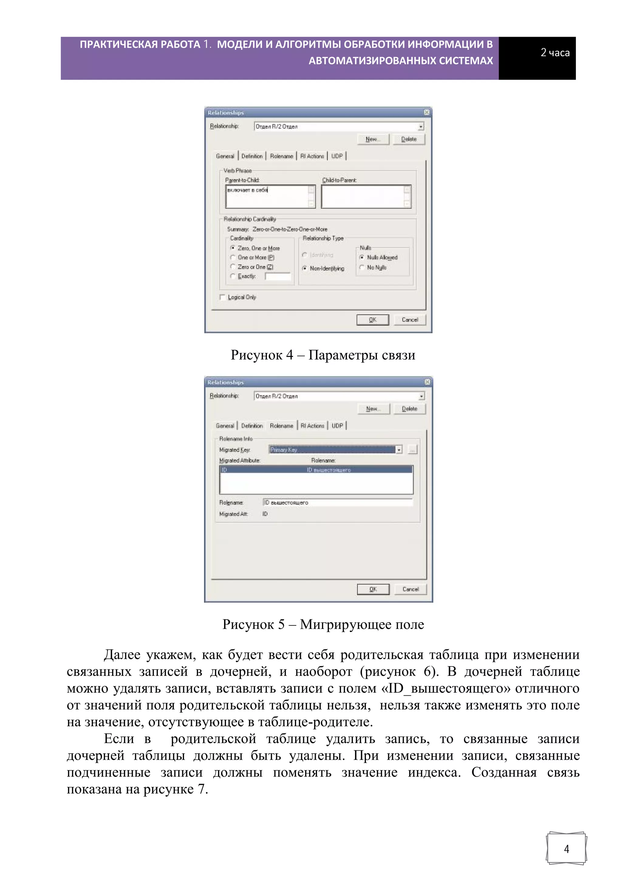 ПРАКТИЧЕСКАЯ РАБОТА 1. МОДЕЛИ И АЛГОРИТМЫ ОБРАБОТКИ ИНФОРМАЦИИ В
АВТОМАТИЗИРОВАННЫХ СИСТЕМАХ
2 часа
4
Рисунок 4 – Параметры связи
Рисунок 5 – Мигрирующее поле
Далее укажем, как будет вести себя родительская таблица при изменении
связанных записей в дочерней, и наоборот (рисунок 6). В дочерней таблице
можно удалять записи, вставлять записи с полем «ID_вышестоящего» отличного
от значений поля родительской таблицы нельзя, нельзя также изменять это поле
на значение, отсутствующее в таблице-родителе.
Если в родительской таблице удалить запись, то связанные записи
дочерней таблицы должны быть удалены. При изменении записи, связанные
подчиненные записи должны поменять значение индекса. Созданная связь
показана на рисунке 7.
 