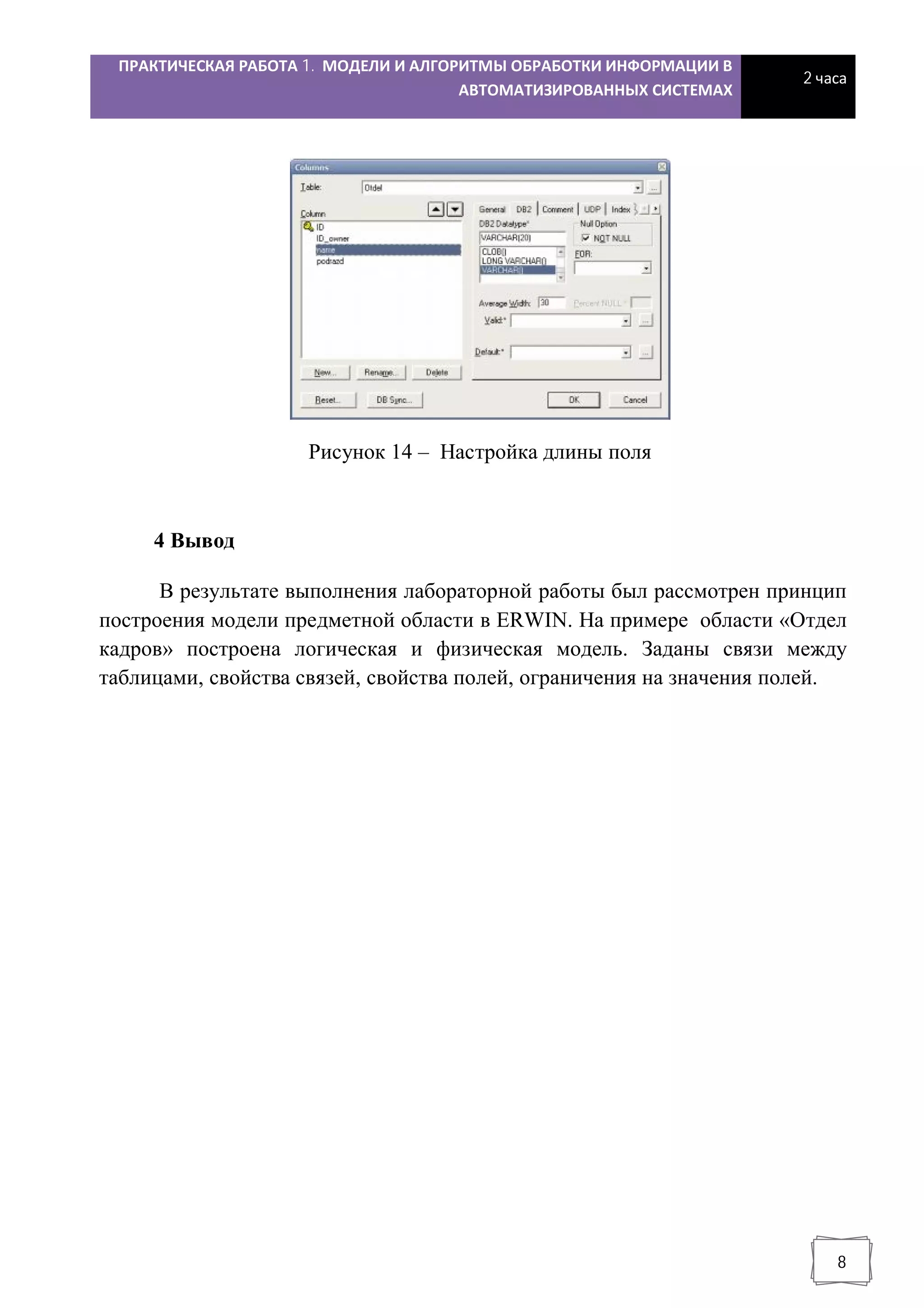 ПРАКТИЧЕСКАЯ РАБОТА 1. МОДЕЛИ И АЛГОРИТМЫ ОБРАБОТКИ ИНФОРМАЦИИ В
АВТОМАТИЗИРОВАННЫХ СИСТЕМАХ
2 часа
8
Рисунок 14 – Настройка длины поля
4 Вывод
В результате выполнения лабораторной работы был рассмотрен принцип
построения модели предметной области в ERWIN. На примере области «Отдел
кадров» построена логическая и физическая модель. Заданы связи между
таблицами, свойства связей, свойства полей, ограничения на значения полей.
 