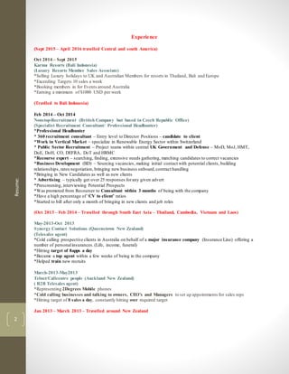 Resume:
2
Experience
(Sept 2015 – April 2016 travelled Central and south America)
Oct 2014 – Sept 2015
Karma Resorts (Bali Indonesia)
(Luxury Resorts Member Sales Associate)
*Selling Luxury holidays to UK and Australian Members for resorts in Thailand, Bali and Europe
*Exceeding Targets 10 sales a week
*Booking members in for Events around Australia
*Earning a minimum of $1000 USD per week
(Travlled to Bali Indonesia)
Feb 2014 – Oct 2014
Nonstop-Recruitment (British Company but based in Czech Republic Office)
(Specialist Recruitment Consultant/ Professional Headhunter)
*Professional Headhunter
* 360 recruitment consultant – Entry level to Director Positions – candidate to client
*Work in Vertical Market – specialize in Renewable Energy Sector within Switzerland
* Public Sector Recruitment – Project teams within central UK Government and Defense – MoD, MoJ, HMT,
DoE, DoH, CO, DEFRA, DoT and HRMC
*Recourse expert – searching, finding, extensive needs gathering, matching candidates to correct vacancies
*Business Development (BD) – Sourcing vacancies, making initial contact with potential clients, building
relationships, rates negotiation, bringing new business onboard,contract handling
*Bringing in New Candidates as well as new clients
* Advertising – typically get over 25 responses forany given advert
*Prescreening, interviewing Potential Prospects
*Was promoted from Recourser to Consultant within 3 months of being with the company
*Have a high percentage of ‘CV to client’ ratios
*Started to bill after only a month of bringing in new clients and job roles
(Oct 2013 – Feb 2014 – Travelled through South East Asia – Thailand, Cambodia, Vietnam and Laos)
May-2013-Oct 2013
Synergy Contact Solutions (Queenstown New Zealand)
(Telesales agent)
*Cold calling prospective clients in Australia on behalf of a major insurance company (Insurance Line) offering a
number of personalinsurances. (Life, income, funeral)
*Hitting target of 8apps a day
*Became a top agent within a few weeks of being in the company
*Helped train new recruits
March-2013-May2013
Telnet/Callcentre people (Auckland New Zealand)
( B2B Telesales agent)
*Representing 2Degrees Mobile phones
*Cold calling businesses and talking to owners, CEO’s and Managers to set up appointments for sales reps
*Hitting target of 8 sales a day, constantly hitting over required target
Jan 2013 – March 2013 – Travelled around New Zealand
 