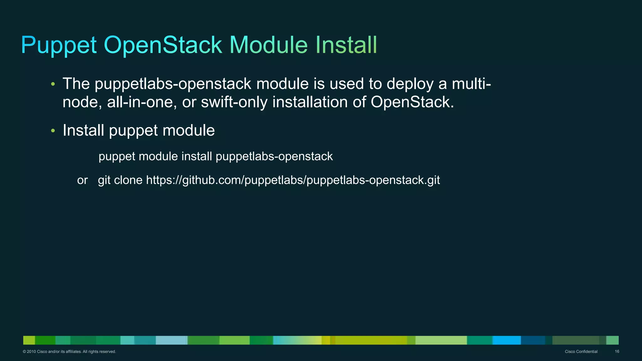 © 2010 Cisco and/or its affiliates. All rights reserved. Cisco Confidential 16
• The puppetlabs-openstack module is used to deploy a multi-
node, all-in-one, or swift-only installation of OpenStack.
• Install puppet module
puppet module install puppetlabs-openstack
or git clone https://github.com/puppetlabs/puppetlabs-openstack.git
 