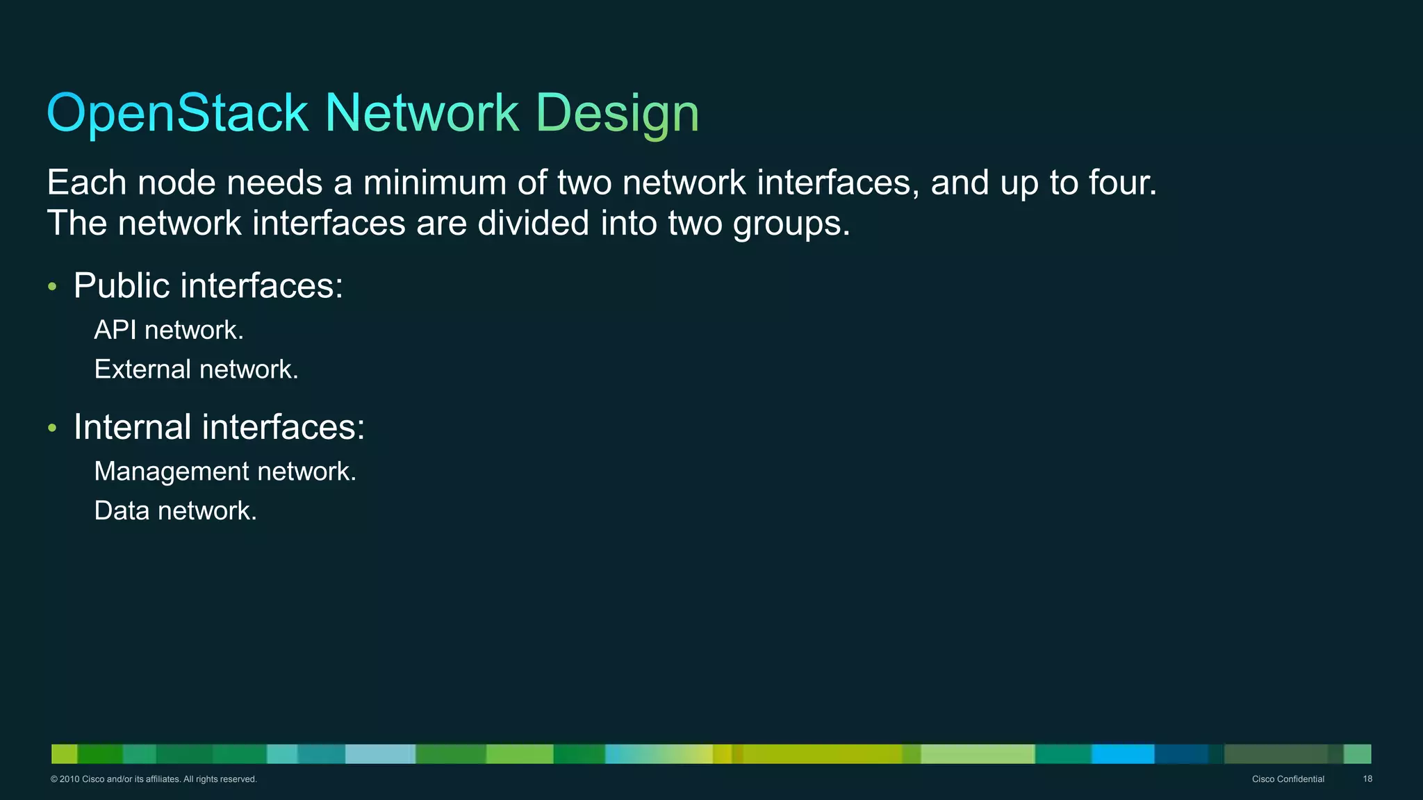 © 2010 Cisco and/or its affiliates. All rights reserved. Cisco Confidential 18
Each node needs a minimum of two network interfaces, and up to four.
The network interfaces are divided into two groups.
• Public interfaces:
API network.
External network.
• Internal interfaces:
Management network.
Data network.
 
