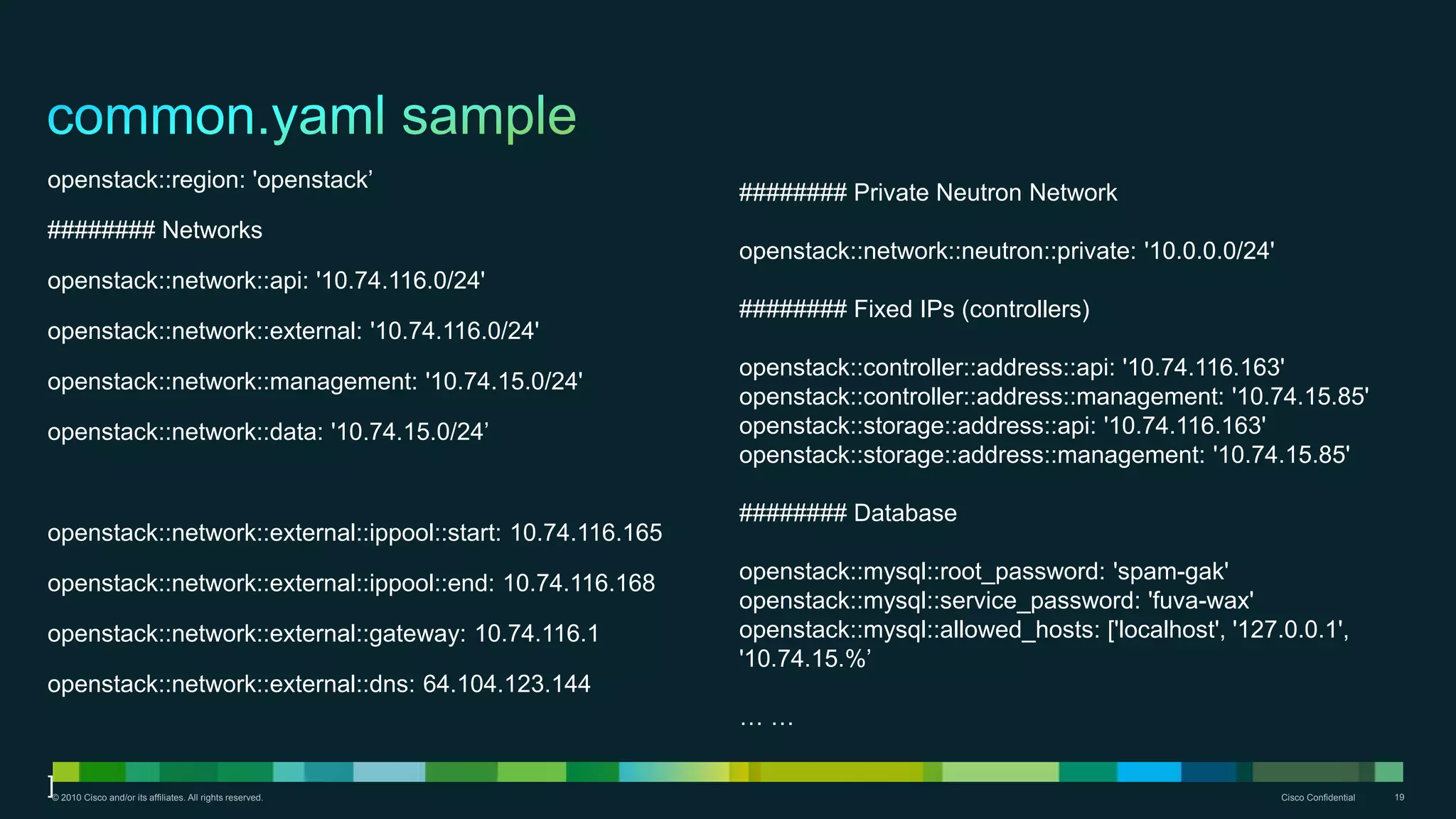 © 2010 Cisco and/or its affiliates. All rights reserved. Cisco Confidential 19
openstack::region: 'openstack’
######## Networks
openstack::network::api: '10.74.116.0/24'
openstack::network::external: '10.74.116.0/24'
openstack::network::management: '10.74.15.0/24'
openstack::network::data: '10.74.15.0/24’
openstack::network::external::ippool::start: 10.74.116.165
openstack::network::external::ippool::end: 10.74.116.168
openstack::network::external::gateway: 10.74.116.1
openstack::network::external::dns: 64.104.123.144
]
######## Private Neutron Network
openstack::network::neutron::private: '10.0.0.0/24'
######## Fixed IPs (controllers)
openstack::controller::address::api: '10.74.116.163'
openstack::controller::address::management: '10.74.15.85'
openstack::storage::address::api: '10.74.116.163'
openstack::storage::address::management: '10.74.15.85'
######## Database
openstack::mysql::root_password: 'spam-gak'
openstack::mysql::service_password: 'fuva-wax'
openstack::mysql::allowed_hosts: ['localhost', '127.0.0.1',
'10.74.15.%’
… …
 