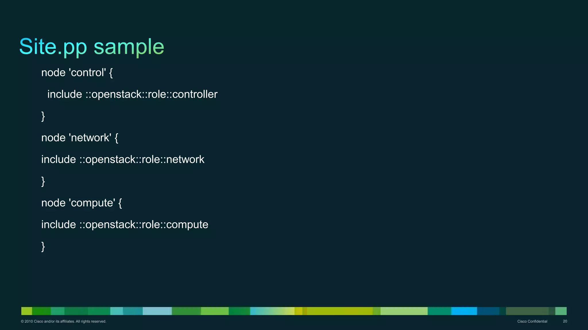© 2010 Cisco and/or its affiliates. All rights reserved. Cisco Confidential 20
node 'control' {
include ::openstack::role::controller
}
node 'network' {
include ::openstack::role::network
}
node 'compute' {
include ::openstack::role::compute
}
 