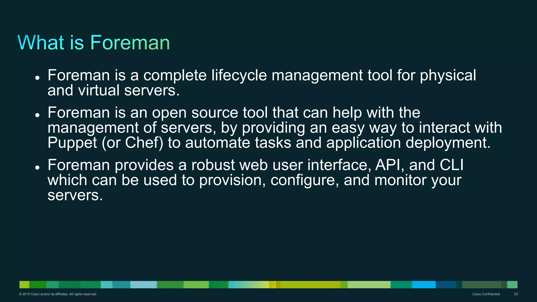 © 2010 Cisco and/or its affiliates. All rights reserved. Cisco Confidential 23
 Foreman is a complete lifecycle management tool for physical
and virtual servers.
 Foreman is an open source tool that can help with the
management of servers, by providing an easy way to interact with
Puppet (or Chef) to automate tasks and application deployment.
 Foreman provides a robust web user interface, API, and CLI
which can be used to provision, configure, and monitor your
servers.
 