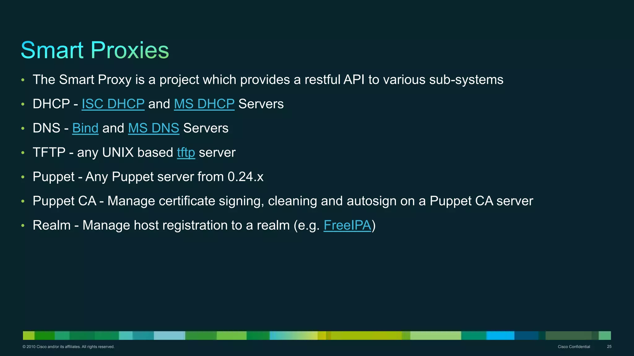© 2010 Cisco and/or its affiliates. All rights reserved. Cisco Confidential 25
• The Smart Proxy is a project which provides a restful API to various sub-systems
• DHCP - ISC DHCP and MS DHCP Servers
• DNS - Bind and MS DNS Servers
• TFTP - any UNIX based tftp server
• Puppet - Any Puppet server from 0.24.x
• Puppet CA - Manage certificate signing, cleaning and autosign on a Puppet CA server
• Realm - Manage host registration to a realm (e.g. FreeIPA)
 