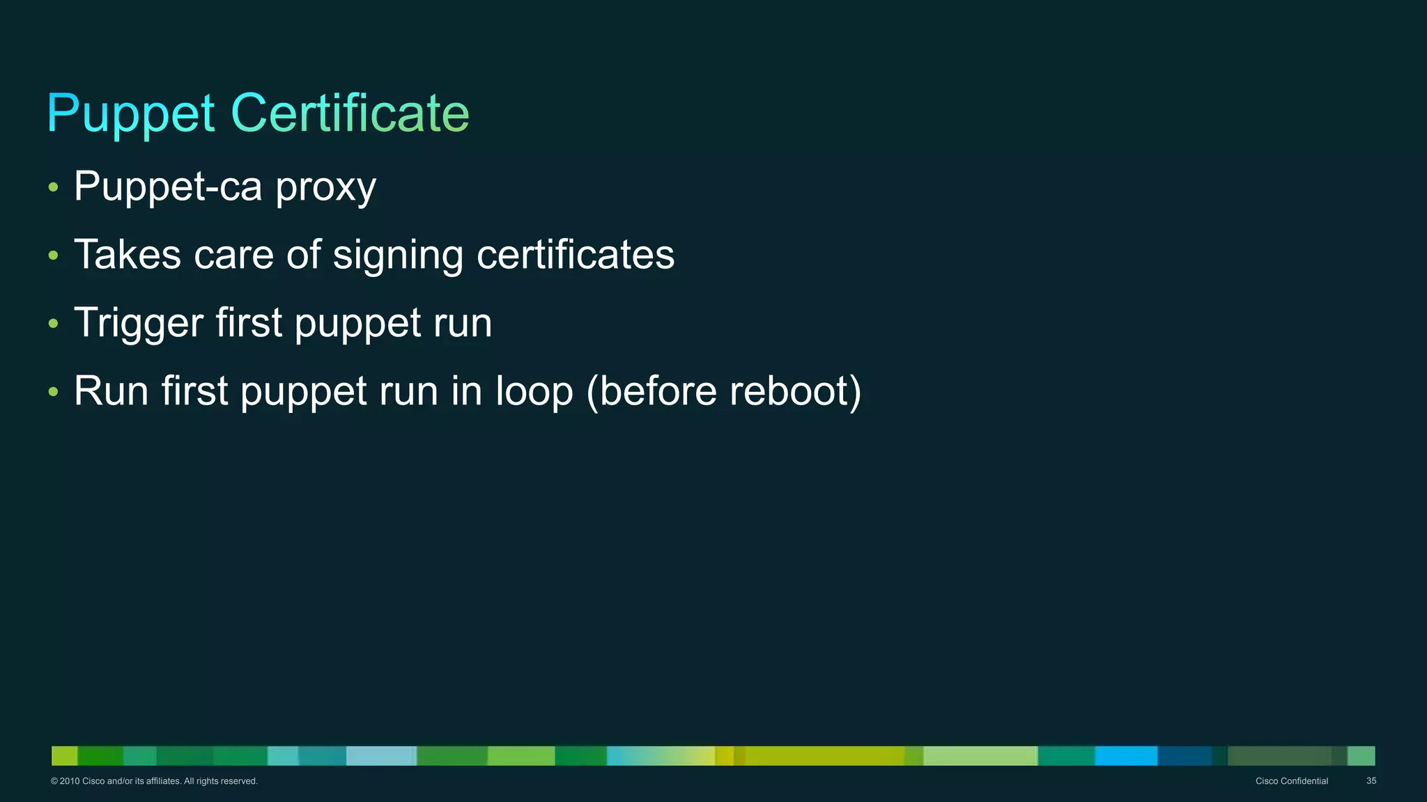 © 2010 Cisco and/or its affiliates. All rights reserved. Cisco Confidential 35
• Puppet-ca proxy
• Takes care of signing certificates
• Trigger first puppet run
• Run first puppet run in loop (before reboot)
 