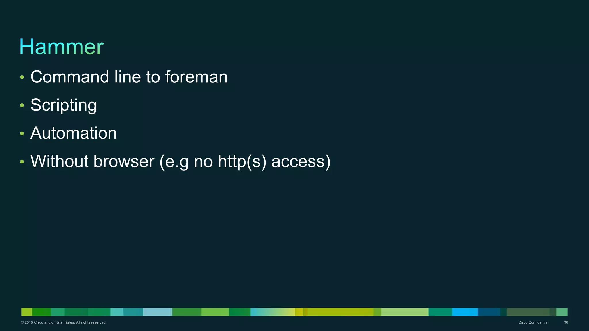 © 2010 Cisco and/or its affiliates. All rights reserved. Cisco Confidential 38
• Command line to foreman
• Scripting
• Automation
• Without browser (e.g no http(s) access)
 
